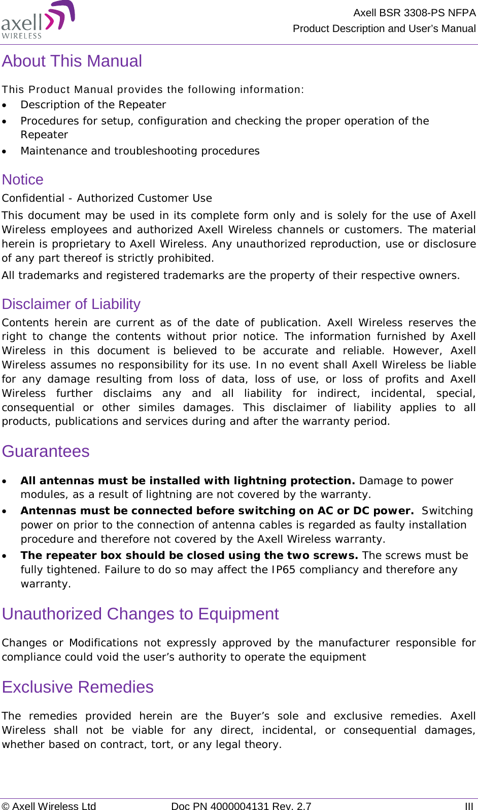 Axell BSR 3308-PS NFPA Product Description and User’s Manual © Axell Wireless Ltd Doc PN 4000004131 Rev. 2.7 III About This Manual This Product Manual provides the following information: • Description of the Repeater  • Procedures for setup, configuration and checking the proper operation of the Repeater  • Maintenance and troubleshooting procedures  Notice Confidential - Authorized Customer Use This document may be used in its complete form only and is solely for the use of Axell Wireless employees and authorized Axell Wireless channels or customers. The material herein is proprietary to Axell Wireless. Any unauthorized reproduction, use or disclosure of any part thereof is strictly prohibited. All trademarks and registered trademarks are the property of their respective owners. Disclaimer of Liability Contents herein are current as of the date of publication. Axell Wireless reserves the right to change the contents without prior notice. The information furnished by Axell Wireless in this document is believed to be accurate and reliable. However, Axell Wireless assumes no responsibility for its use. In no event shall Axell Wireless be liable for any damage resulting from loss of data, loss of use, or loss of profits and Axell Wireless further disclaims any and all liability for indirect, incidental, special, consequential or other similes damages. This disclaimer of liability applies to all products, publications and services during and after the warranty period. Guarantees • All antennas must be installed with lightning protection. Damage to power modules, as a result of lightning are not covered by the warranty. • Antennas must be connected before switching on AC or DC power.  Switching power on prior to the connection of antenna cables is regarded as faulty installation procedure and therefore not covered by the Axell Wireless warranty. • The repeater box should be closed using the two screws. The screws must be fully tightened. Failure to do so may affect the IP65 compliancy and therefore any warranty.  Unauthorized Changes to Equipment Changes or Modifications not expressly approved by the manufacturer responsible for compliance could void the user’s authority to operate the equipment Exclusive Remedies The remedies provided herein are the Buyer’s sole and exclusive remedies. Axell Wireless shall not be viable for any direct, incidental, or consequential damages, whether based on contract, tort, or any legal theory.   