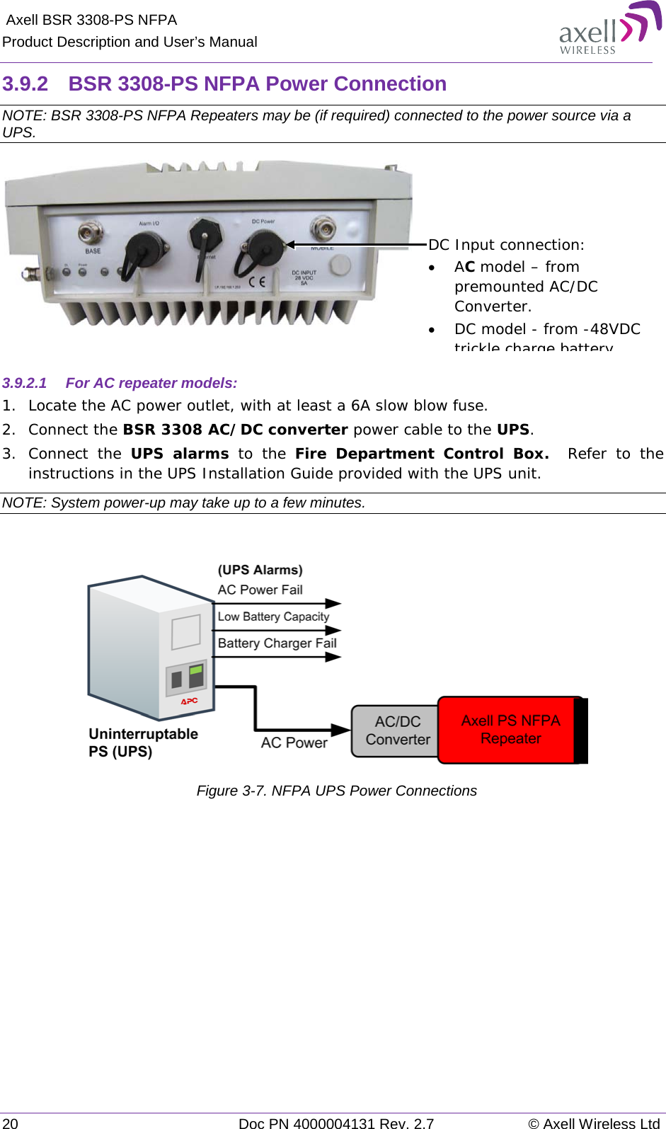  Axell BSR 3308-PS NFPA Product Description and User’s Manual 20 Doc PN 4000004131 Rev. 2.7 © Axell Wireless Ltd  3.9.2  BSR 3308-PS NFPA Power Connection NOTE: BSR 3308-PS NFPA Repeaters may be (if required) connected to the power source via a UPS.   3.9.2.1  For AC repeater models: 1.  Locate the AC power outlet, with at least a 6A slow blow fuse. 2.  Connect the BSR 3308 AC/DC converter power cable to the UPS.  3.  Connect the UPS alarms to the Fire Department Control Box.   Refer to the instructions in the UPS Installation Guide provided with the UPS unit. NOTE: System power-up may take up to a few minutes.    Figure  3-7. NFPA UPS Power Connections   DC Input connection:  • AC model – from premounted AC/DC Converter.  • DC model - from -48VDC trickle charge battery   