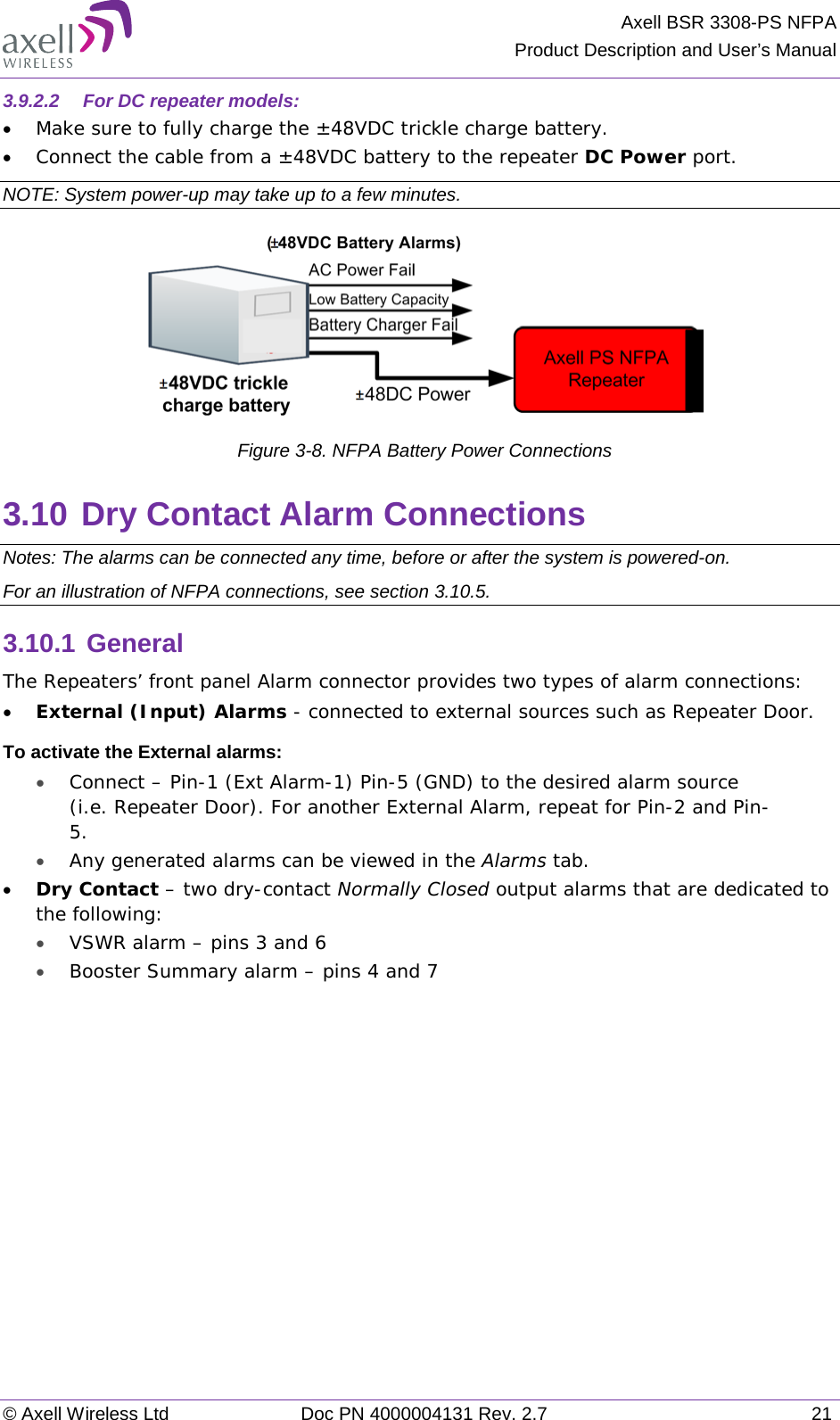 Axell BSR 3308-PS NFPA Product Description and User’s Manual © Axell Wireless Ltd Doc PN 4000004131 Rev. 2.7 21 3.9.2.2  For DC repeater models: • Make sure to fully charge the ±48VDC trickle charge battery. • Connect the cable from a ±48VDC battery to the repeater DC Power port. NOTE: System power-up may take up to a few minutes.   Figure  3-8. NFPA Battery Power Connections 3.10 Dry Contact Alarm Connections Notes: The alarms can be connected any time, before or after the system is powered-on. For an illustration of NFPA connections, see section  3.10.5. 3.10.1 General The Repeaters’ front panel Alarm connector provides two types of alarm connections: • External (Input) Alarms - connected to external sources such as Repeater Door.  To activate the External alarms: • Connect – Pin-1 (Ext Alarm-1) Pin-5 (GND) to the desired alarm source (i.e. Repeater Door). For another External Alarm, repeat for Pin-2 and Pin-5. • Any generated alarms can be viewed in the Alarms tab.  • Dry Contact – two dry-contact Normally Closed output alarms that are dedicated to the following: • VSWR alarm – pins 3 and 6 • Booster Summary alarm – pins 4 and 7   