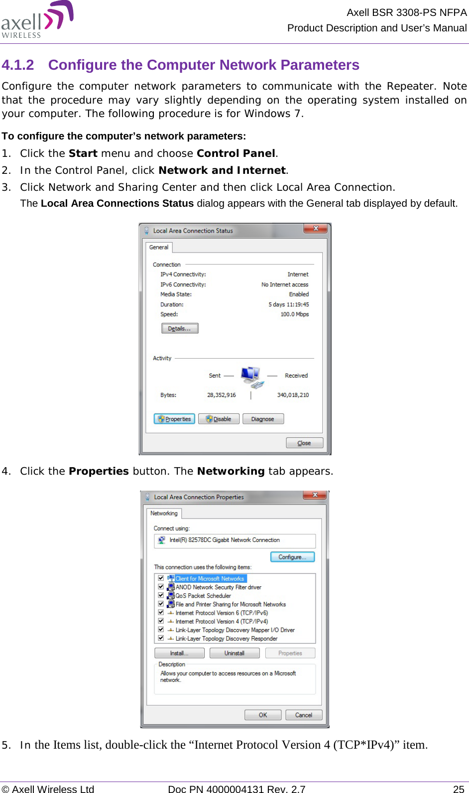 Axell BSR 3308-PS NFPA Product Description and User’s Manual © Axell Wireless Ltd Doc PN 4000004131 Rev. 2.7 25 4.1.2  Configure the Computer Network Parameters Configure the computer network parameters to communicate with the Repeater. Note that the procedure may vary slightly depending on the operating system installed on your computer. The following procedure is for Windows 7. To configure the computer’s network parameters: 1.  Click the Start menu and choose Control Panel. 2.  In the Control Panel, click Network and Internet. 3.  Click Network and Sharing Center and then click Local Area Connection. The Local Area Connections Status dialog appears with the General tab displayed by default.  4.  Click the Properties button. The Networking tab appears.  5.  In the Items list, double-click the “Internet Protocol Version 4 (TCP*IPv4)” item. 