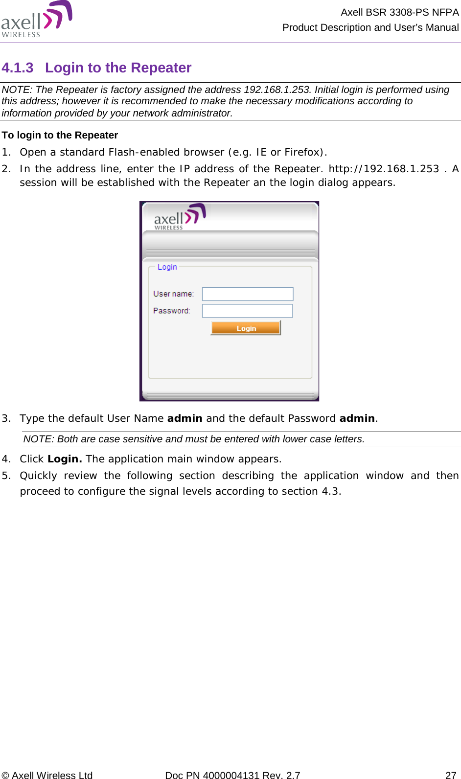 Axell BSR 3308-PS NFPA Product Description and User’s Manual © Axell Wireless Ltd Doc PN 4000004131 Rev. 2.7 27 4.1.3  Login to the Repeater   NOTE: The Repeater is factory assigned the address 192.168.1.253. Initial login is performed using this address; however it is recommended to make the necessary modifications according to information provided by your network administrator. To login to the Repeater 1.  Open a standard Flash-enabled browser (e.g. IE or Firefox). 2.  In the address line, enter the IP address of the Repeater. http://192.168.1.253 . A session will be established with the Repeater an the login dialog appears.   3.  Type the default User Name admin and the default Password admin. NOTE: Both are case sensitive and must be entered with lower case letters. 4.  Click Login. The application main window appears.  5.  Quickly review the following section describing the application window and then proceed to configure the signal levels according to section  4.3. 