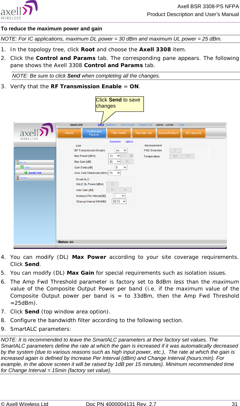Axell BSR 3308-PS NFPA Product Description and User’s Manual © Axell Wireless Ltd Doc PN 4000004131 Rev. 2.7 31 To reduce the maximum power and gain NOTE: For IC applications, maximum DL power = 30 dBm and maximum UL power = 25 dBm. 1.  In the topology tree, click Root and choose the Axell 3308 item. 2.  Click the Control and Params tab. The corresponding pane appears. The following pane shows the Axell 3308 Control and Params tab. NOTE: Be sure to click Send when completing all the changes. 3.  Verify that the RF Transmission Enable = ON.     4.  You can modify (DL)  Max Power according to your site coverage  requirements. Click Send.  5.  You can modify (DL) Max Gain for special requirements such as isolation issues. 6.  The Amp Fwd Threshold parameter is factory set to 8dBm less than the maximum value of the Composite Output Power per band (i.e. if the maximum value of the Composite Output power per band is = to 33dBm, then the Amp Fwd Threshold =25dBm). 7.  Click Send (top window area option). 8.  Configure the bandwidth filter according to the following section. 9.  SmartALC parameters: NOTE: It is recommended to leave the SmartALC parameters at their factory set values. The SmartALC parameters define the rate at which the gain is increased if it was automatically decreased by the system (due to various reasons such as high input power, etc.),  The rate at which the gain is increased again is defined by Increase Per Interval (dBm) and Change Interval (hours:min). For example, in the above screen it will be raised by 1dB per 15 minutes). Minimum recommended time for Change Interval = 15min (factory set value).    Click Send to save changes 