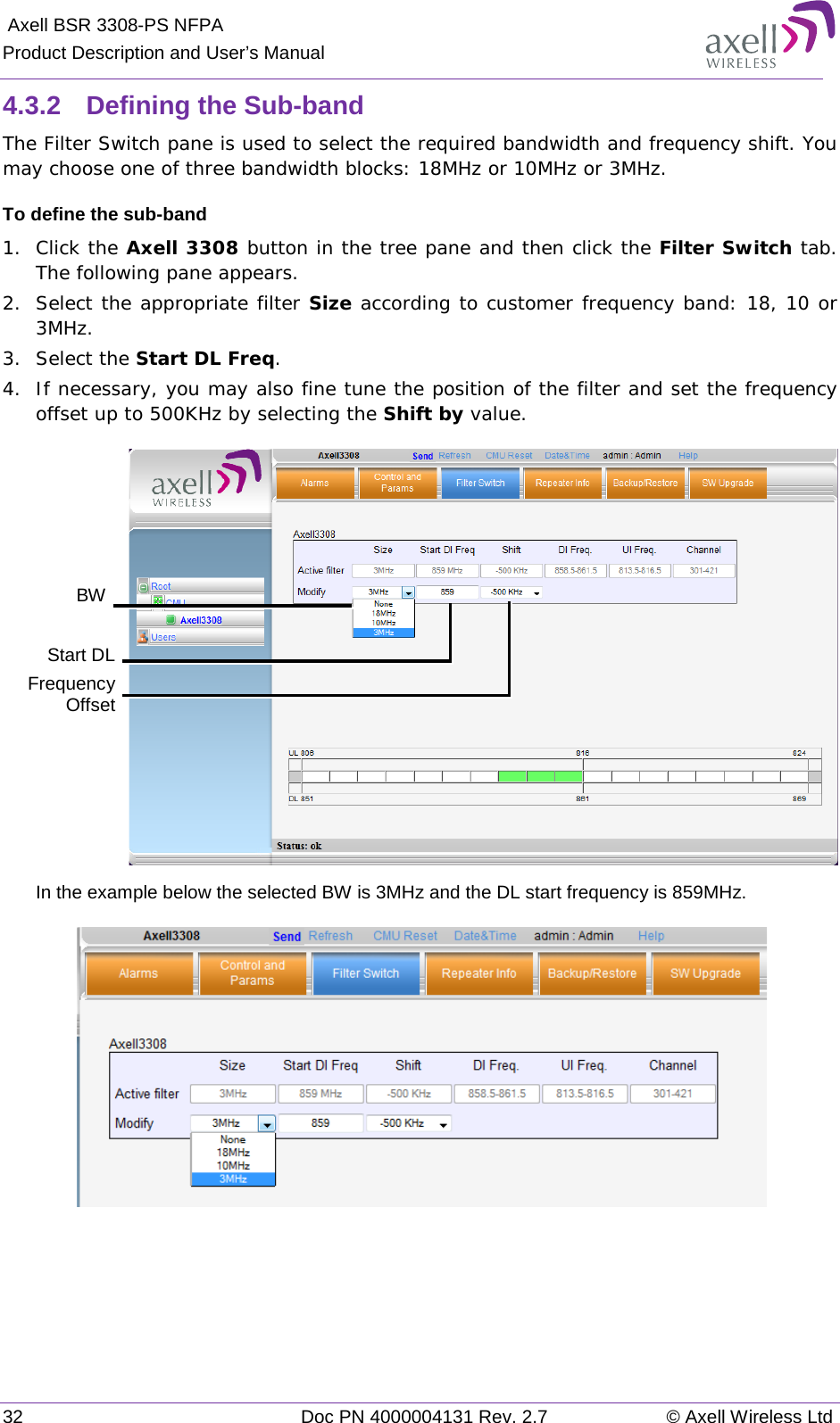  Axell BSR 3308-PS NFPA Product Description and User’s Manual 32 Doc PN 4000004131 Rev. 2.7 © Axell Wireless Ltd  4.3.2  Defining the Sub-band The Filter Switch pane is used to select the required bandwidth and frequency shift. You may choose one of three bandwidth blocks: 18MHz or 10MHz or 3MHz. To define the sub-band 1.  Click the Axell 3308 button in the tree pane and then click the Filter Switch tab. The following pane appears. 2.  Select the appropriate filter Size according to customer frequency band: 18, 10 or 3MHz. 3.  Select the Start DL Freq. 4.  If necessary, you may also fine tune the position of the filter and set the frequency offset up to 500KHz by selecting the Shift by value.   In the example below the selected BW is 3MHz and the DL start frequency is 859MHz.     BW Start DL  Frequency Offset 