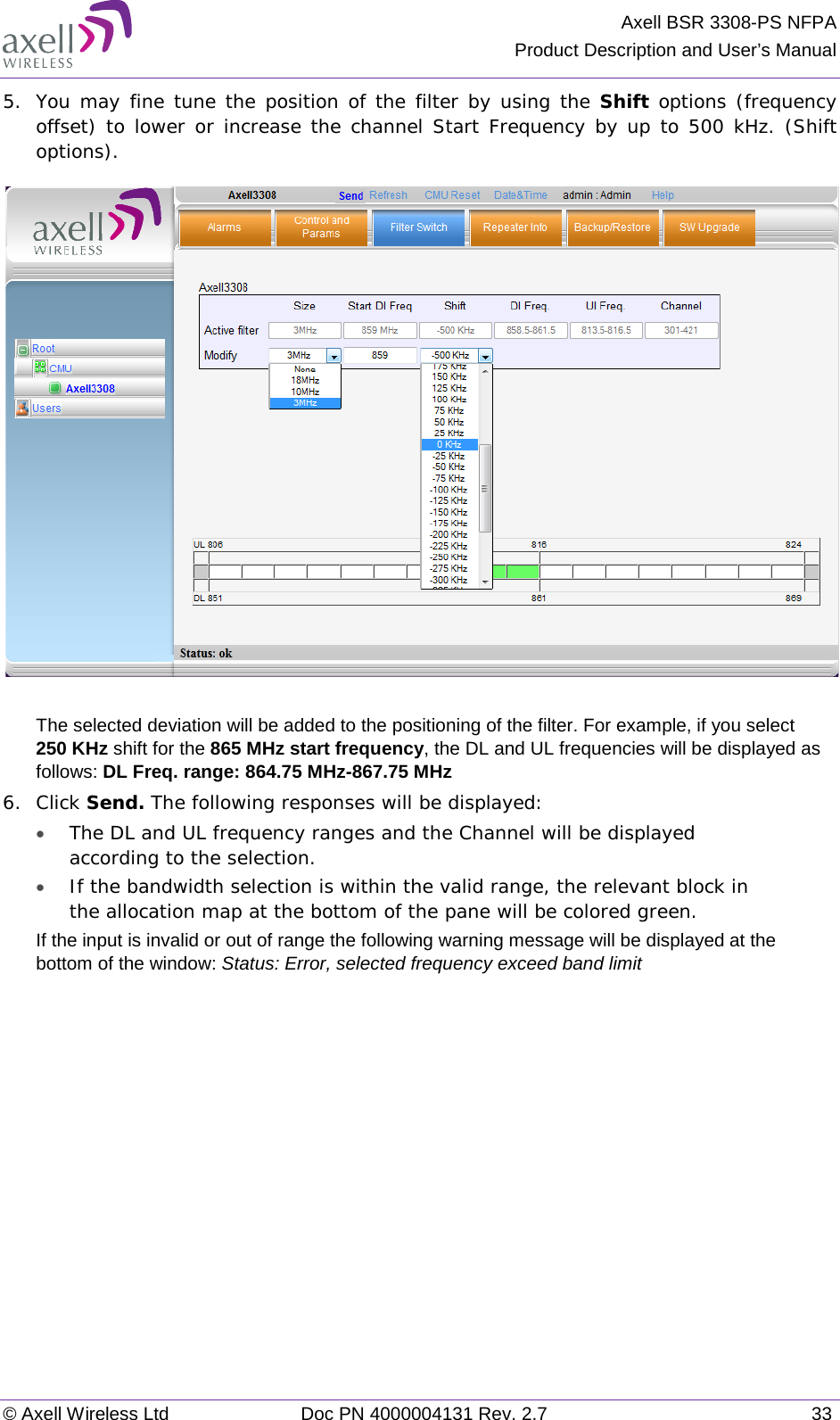 Axell BSR 3308-PS NFPA Product Description and User’s Manual © Axell Wireless Ltd Doc PN 4000004131 Rev. 2.7 33 5.  You may fine tune the position of the filter by using the Shift options (frequency offset) to lower or increase the channel Start Frequency by up to 500 kHz. (Shift options).   The selected deviation will be added to the positioning of the filter. For example, if you select  250 KHz shift for the 865 MHz start frequency, the DL and UL frequencies will be displayed as follows: DL Freq. range: 864.75 MHz-867.75 MHz 6.  Click Send. The following responses will be displayed: • The DL and UL frequency ranges and the Channel will be displayed according to the selection. • If the bandwidth selection is within the valid range, the relevant block in the allocation map at the bottom of the pane will be colored green. If the input is invalid or out of range the following warning message will be displayed at the bottom of the window: Status: Error, selected frequency exceed band limit    