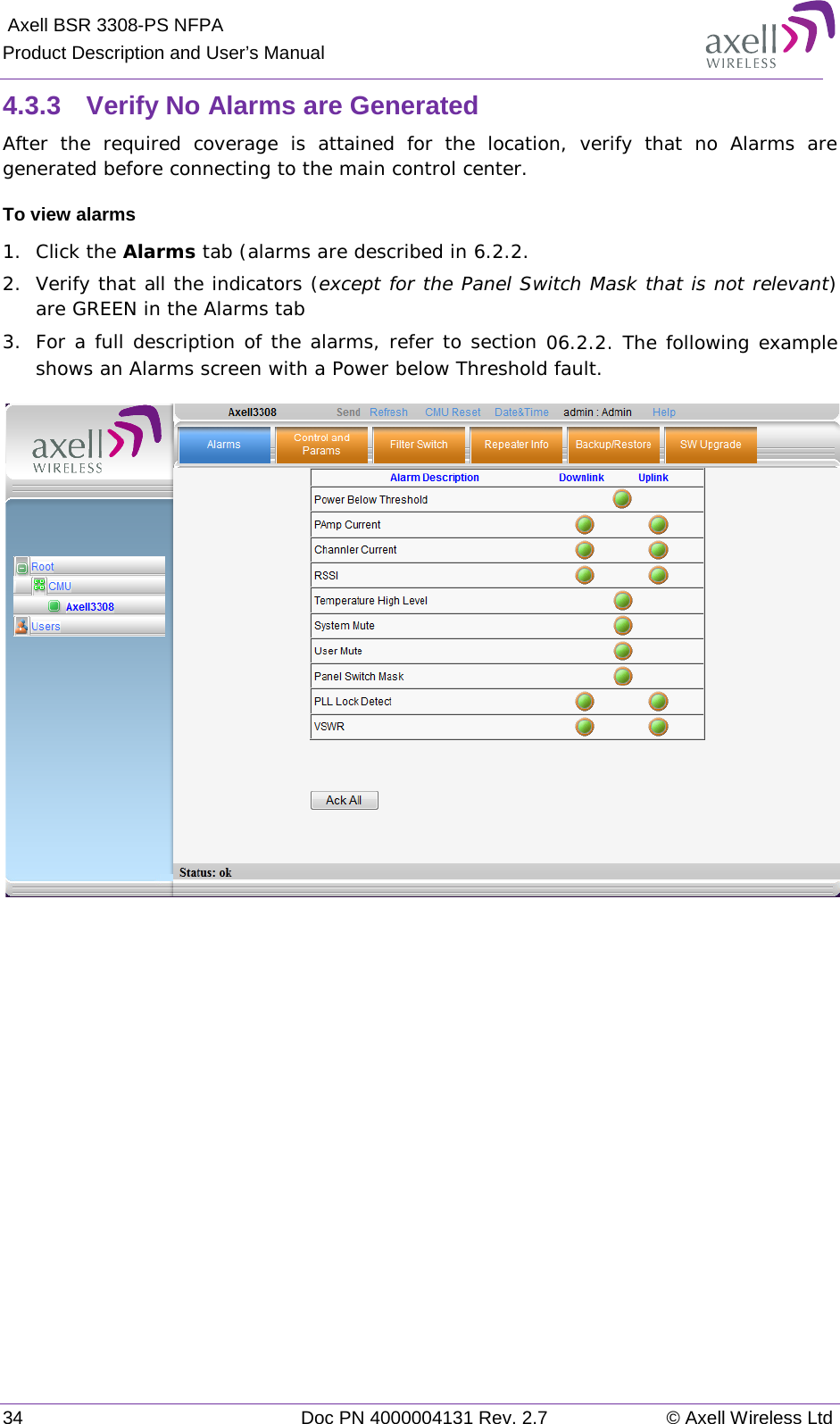  Axell BSR 3308-PS NFPA Product Description and User’s Manual 34 Doc PN 4000004131 Rev. 2.7 © Axell Wireless Ltd  4.3.3  Verify No Alarms are Generated After the required coverage is attained for the location, verify that no Alarms are generated before connecting to the main control center.  To view alarms 1.  Click the Alarms tab (alarms are described in  6.2.2. 2.  Verify that all the indicators (except for the Panel Switch Mask that is not relevant) are GREEN in the Alarms tab 3.  For a full description of the alarms, refer to section  0 6.2.2. The following example shows an Alarms screen with a Power below Threshold fault.     