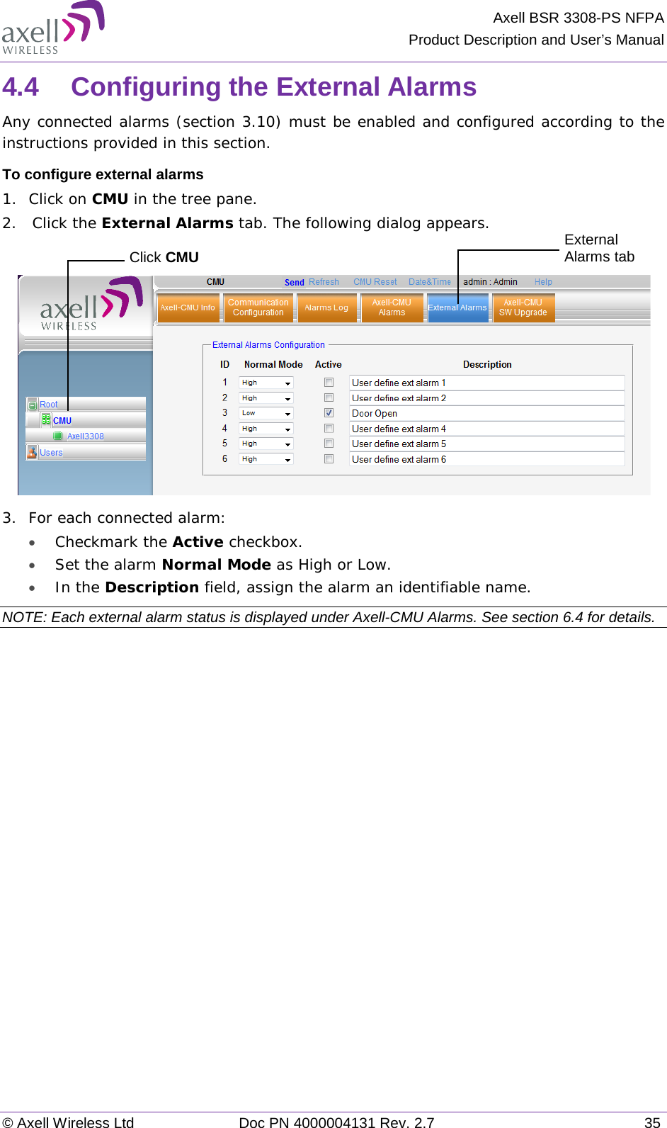 Axell BSR 3308-PS NFPA Product Description and User’s Manual © Axell Wireless Ltd Doc PN 4000004131 Rev. 2.7 35 4.4  Configuring the External Alarms Any connected alarms (section  3.10) must be enabled and configured according to the instructions provided in this section. To configure external alarms 1.  Click on CMU in the tree pane. 2.   Click the External Alarms tab. The following dialog appears.   3.  For each connected alarm: • Checkmark the Active checkbox. • Set the alarm Normal Mode as High or Low. • In the Description field, assign the alarm an identifiable name. NOTE: Each external alarm status is displayed under Axell-CMU Alarms. See section  6.4 for details.   Click CMU External Alarms tab 