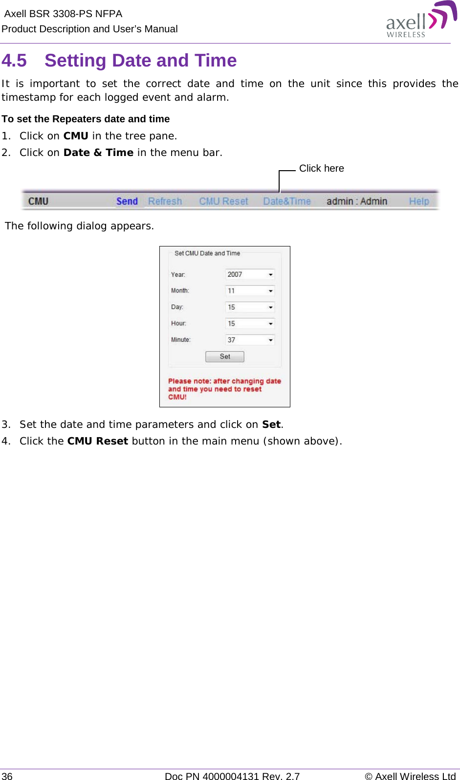  Axell BSR 3308-PS NFPA Product Description and User’s Manual 36 Doc PN 4000004131 Rev. 2.7 © Axell Wireless Ltd  4.5  Setting Date and Time It is important to set the correct date and time on the unit since this provides the timestamp for each logged event and alarm.   To set the Repeaters date and time 1.  Click on CMU in the tree pane. 2.  Click on Date &amp; Time in the menu bar.    The following dialog appears.    3.  Set the date and time parameters and click on Set. 4.  Click the CMU Reset button in the main menu (shown above).   Click here 