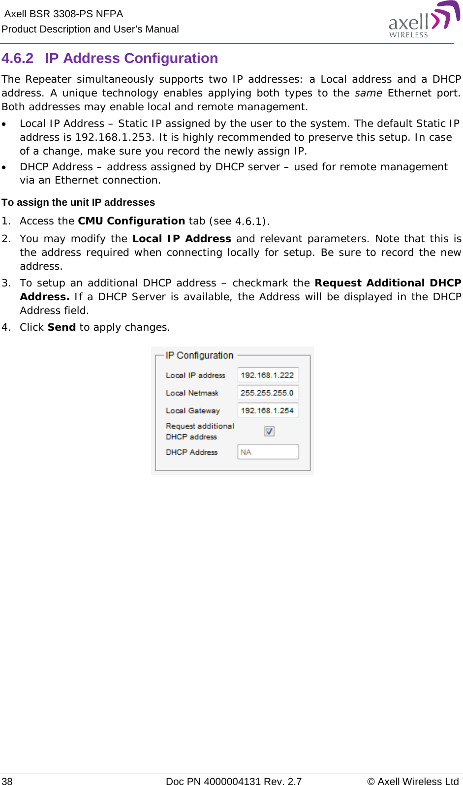  Axell BSR 3308-PS NFPA Product Description and User’s Manual 38  Doc PN 4000004131 Rev. 2.7 © Axell Wireless Ltd  4.6.2  IP Address Configuration The Repeater simultaneously supports two IP addresses: a Local address and a DHCP address. A unique technology enables applying both types to the same  Ethernet port. Both addresses may enable local and remote management. • Local IP Address – Static IP assigned by the user to the system. The default Static IP address is 192.168.1.253. It is highly recommended to preserve this setup. In case of a change, make sure you record the newly assign IP. • DHCP Address – address assigned by DHCP server – used for remote management via an Ethernet connection. To assign the unit IP addresses 1.  Access the CMU Configuration tab (see  4.6.1). 2.  You may modify the Local IP Address and relevant parameters. Note that this is the address required when connecting locally for setup. Be sure to record the new address.  3.  To setup an additional DHCP address – checkmark the Request Additional DHCP Address. If a DHCP Server is available, the Address will be displayed in the DHCP Address field. 4.  Click Send to apply changes.    