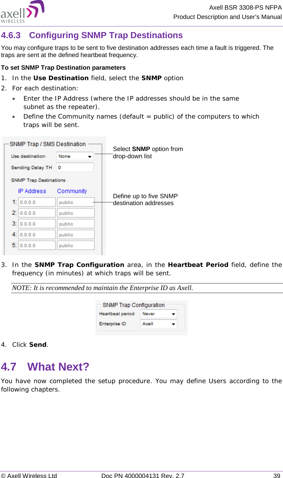 Axell BSR 3308-PS NFPA Product Description and User’s Manual © Axell Wireless Ltd Doc PN 4000004131 Rev. 2.7 39 4.6.3  Configuring SNMP Trap Destinations You may configure traps to be sent to five destination addresses each time a fault is triggered. The traps are sent at the defined heartbeat frequency. To set SNMP Trap Destination parameters 1.  In the Use Destination field, select the SNMP option 2.  For each destination: • Enter the IP Address (where the IP addresses should be in the same subnet as the repeater). • Define the Community names (default = public) of the computers to which traps will be sent.    3.  In the SNMP Trap Configuration area, in the Heartbeat Period field, define the frequency (in minutes) at which traps will be sent.  NOTE: It is recommended to maintain the Enterprise ID as Axell.  4.  Click Send. 4.7  What Next? You have now completed the setup procedure. You may define Users according to the following chapters. Select SNMP option from drop-down list Define up to five SNMP destination addresses 