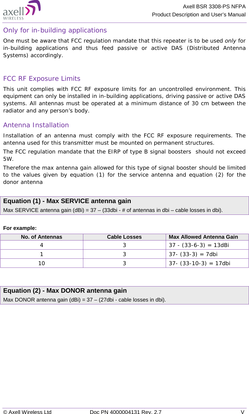 Axell BSR 3308-PS NFPA Product Description and User’s Manual © Axell Wireless Ltd Doc PN 4000004131 Rev. 2.7  V Only for in-building applications One must be aware that FCC regulation mandate that this repeater is to be used only for in-building applications and thus feed passive or active DAS (Distributed Antenna Systems) accordingly.   FCC RF Exposure Limits This unit complies with FCC RF exposure limits for an uncontrolled environment. This equipment can only be installed in in-building applications, driving passive or active DAS systems. All antennas must be operated at a minimum distance of 30 cm between the radiator and any person’s body.  Antenna Installation Installation of an antenna must comply with the FCC RF exposure requirements. The antenna used for this transmitter must be mounted on permanent structures.   The FCC regulation mandate that the EIRP of type B signal boosters  should not exceed 5W. Therefore the max antenna gain allowed for this type of signal booster should be limited to the values given by equation (1) for the service antenna and equation (2) for the donor antenna   Equation (1) - Max SERVICE antenna gain Max SERVICE antenna gain (dBi) = 37 – (33dbi - # of antennas in dbi – cable losses in dbi).  For example: No. of Antennas Cable Losses Max Allowed Antenna Gain 4  3  37 - (33-6-3) = 13dBi 1  3  37- (33-3) = 7dbi 10  3  37- (33-10-3) = 17dbi   Equation (2) - Max DONOR antenna gain Max DONOR antenna gain (dBi) = 37 – (27dbi - cable losses in dbi).    