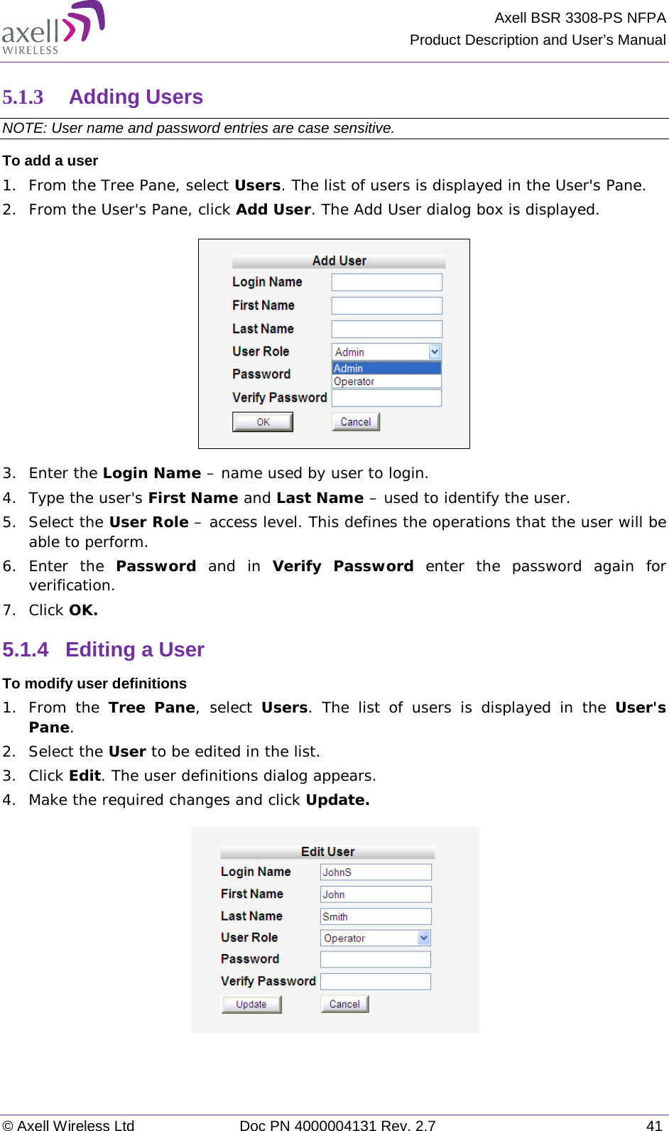 Axell BSR 3308-PS NFPA Product Description and User’s Manual © Axell Wireless Ltd Doc PN 4000004131 Rev. 2.7 41 5.1.3 Adding Users  NOTE: User name and password entries are case sensitive. To add a user 1.  From the Tree Pane, select Users. The list of users is displayed in the User&apos;s Pane. 2.  From the User&apos;s Pane, click Add User. The Add User dialog box is displayed.  3.  Enter the Login Name – name used by user to login. 4.  Type the user&apos;s First Name and Last Name – used to identify the user.  5.  Select the User Role – access level. This defines the operations that the user will be able to perform.  6.  Enter the Password  and in Verify Password enter the password again for verification. 7.  Click OK.  5.1.4  Editing a User  To modify user definitions 1.  From the Tree Pane, select Users. The list of users is displayed in the User&apos;s Pane. 2.  Select the User to be edited in the list. 3.  Click Edit. The user definitions dialog appears. 4.  Make the required changes and click Update.      