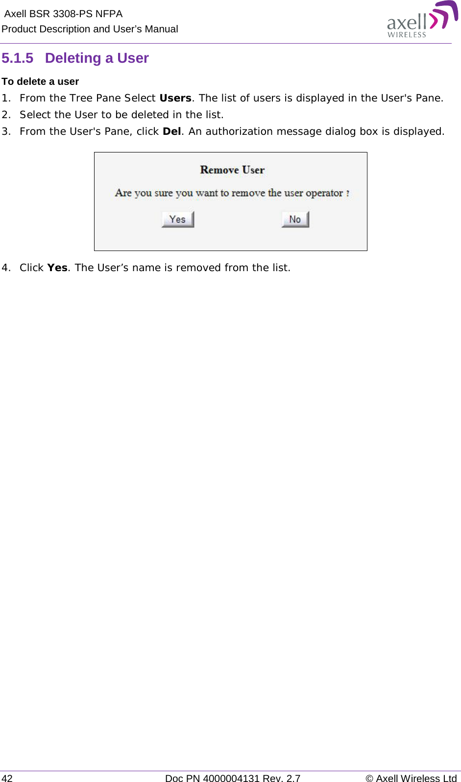  Axell BSR 3308-PS NFPA Product Description and User’s Manual 42 Doc PN 4000004131 Rev. 2.7 © Axell Wireless Ltd  5.1.5  Deleting a User  To delete a user 1.  From the Tree Pane Select Users. The list of users is displayed in the User&apos;s Pane. 2.  Select the User to be deleted in the list.  3.  From the User&apos;s Pane, click Del. An authorization message dialog box is displayed.  4.  Click Yes. The User’s name is removed from the list.    