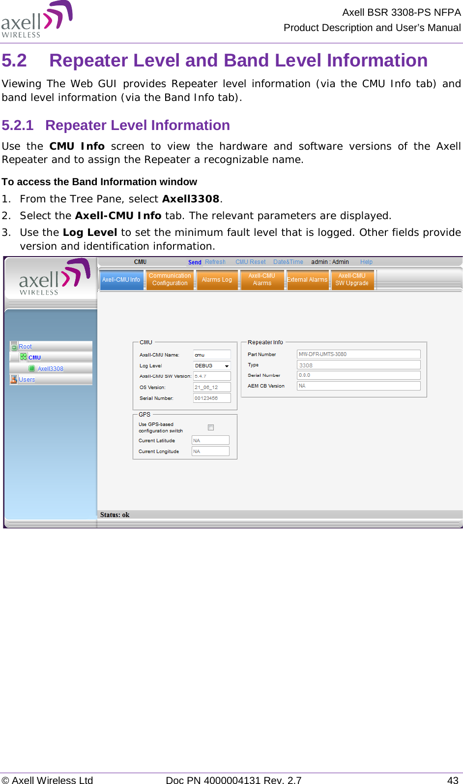 Axell BSR 3308-PS NFPA Product Description and User’s Manual © Axell Wireless Ltd Doc PN 4000004131 Rev. 2.7 43 5.2  Repeater Level and Band Level Information Viewing The Web GUI provides Repeater level information (via the CMU Info tab) and band level information (via the Band Info tab). 5.2.1  Repeater Level Information Use the CMU Info screen  to view the hardware and software versions of the Axell  Repeater and to assign the Repeater a recognizable name. To access the Band Information window 1.  From the Tree Pane, select Axell3308. 2.  Select the Axell-CMU Info tab. The relevant parameters are displayed.  3.  Use the Log Level to set the minimum fault level that is logged. Other fields provide version and identification information.     