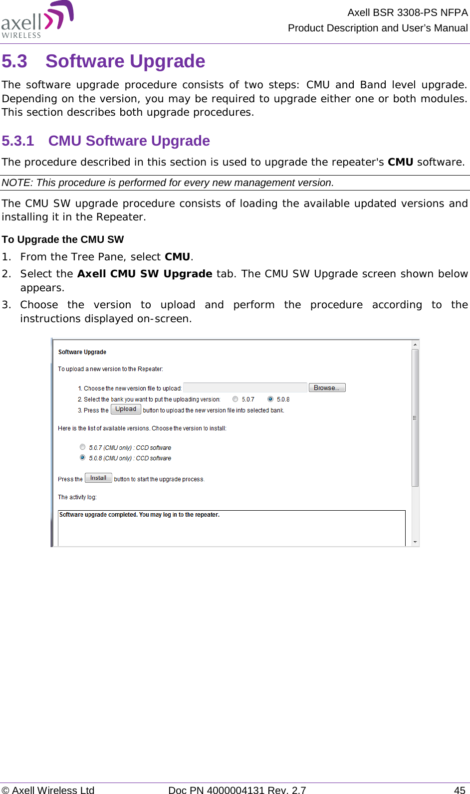 Axell BSR 3308-PS NFPA Product Description and User’s Manual © Axell Wireless Ltd Doc PN 4000004131 Rev. 2.7 45 5.3  Software Upgrade The software upgrade procedure consists of two steps: CMU and Band level upgrade. Depending on the version, you may be required to upgrade either one or both modules. This section describes both upgrade procedures. 5.3.1  CMU Software Upgrade The procedure described in this section is used to upgrade the repeater&apos;s CMU software.  NOTE: This procedure is performed for every new management version. The CMU SW upgrade procedure consists of loading the available updated versions and installing it in the Repeater. To Upgrade the CMU SW 1.  From the Tree Pane, select CMU. 2.  Select the Axell CMU SW Upgrade tab. The CMU SW Upgrade screen shown below appears.  3.  Choose the version to upload and perform the procedure according to the instructions displayed on-screen.      