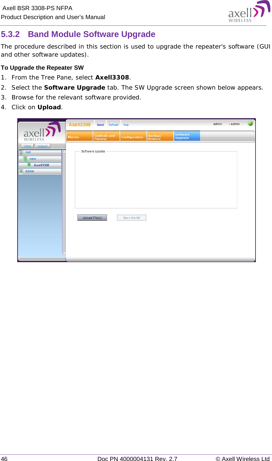  Axell BSR 3308-PS NFPA Product Description and User’s Manual 46 Doc PN 4000004131 Rev. 2.7 © Axell Wireless Ltd  5.3.2  Band Module Software Upgrade The procedure described in this section is used to upgrade the repeater&apos;s software (GUI and other software updates). To Upgrade the Repeater SW 1.  From the Tree Pane, select Axell3308. 2.  Select the Software Upgrade tab. The SW Upgrade screen shown below appears.  3.  Browse for the relevant software provided. 4.  Click on Upload.     