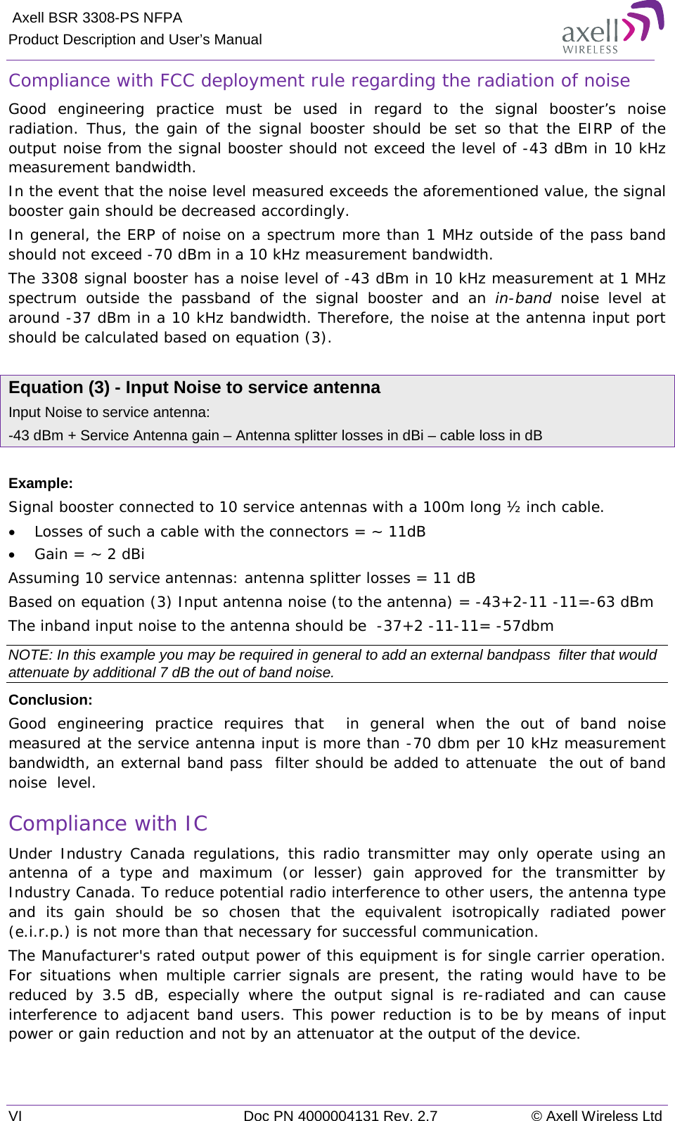  Axell BSR 3308-PS NFPA Product Description and User’s Manual VI Doc PN 4000004131 Rev. 2.7 © Axell Wireless Ltd  Compliance with FCC deployment rule regarding the radiation of noise  Good engineering practice must be used in regard to the signal booster’s noise radiation. Thus, the gain of the signal booster should be set so that the EIRP of the output noise from the signal booster should not exceed the level of -43 dBm in 10 kHz measurement bandwidth. In the event that the noise level measured exceeds the aforementioned value, the signal booster gain should be decreased accordingly. In general, the ERP of noise on a spectrum more than 1 MHz outside of the pass band should not exceed -70 dBm in a 10 kHz measurement bandwidth. The 3308 signal booster has a noise level of -43 dBm in 10 kHz measurement at 1 MHz spectrum outside the passband of the signal booster and  an  in-band noise level at around -37 dBm in a 10 kHz bandwidth. Therefore, the noise at the antenna input port should be calculated based on equation (3).   Equation (3) - Input Noise to service antenna Input Noise to service antenna: -43 dBm + Service Antenna gain – Antenna splitter losses in dBi – cable loss in dB  Example: Signal booster connected to 10 service antennas with a 100m long ½ inch cable. • Losses of such a cable with the connectors = ~ 11dB • Gain = ~ 2 dBi  Assuming 10 service antennas: antenna splitter losses = 11 dB  Based on equation (3) Input antenna noise (to the antenna) = -43+2-11 -11=-63 dBm The inband input noise to the antenna should be  -37+2 -11-11= -57dbm  NOTE: In this example you may be required in general to add an external bandpass  filter that would attenuate by additional 7 dB the out of band noise. Conclusion:  Good engineering practice requires that  in general when the out of band noise measured at the service antenna input is more than -70 dbm per 10 kHz measurement bandwidth, an external band pass  filter should be added to attenuate  the out of band noise  level. Compliance with IC Under Industry Canada regulations, this radio transmitter may only operate using an antenna of a type and maximum (or lesser) gain approved for the transmitter by Industry Canada. To reduce potential radio interference to other users, the antenna type and its gain should be so chosen that the equivalent isotropically radiated power (e.i.r.p.) is not more than that necessary for successful communication. The Manufacturer&apos;s rated output power of this equipment is for single carrier operation. For situations when multiple carrier signals are present, the rating would have to be reduced by 3.5 dB, especially where the output signal is re-radiated and can cause interference to adjacent band users. This power reduction is to be by means of input power or gain reduction and not by an attenuator at the output of the device. 