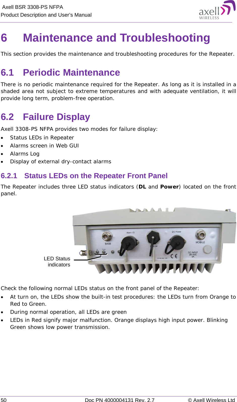  Axell BSR 3308-PS NFPA Product Description and User’s Manual 50 Doc PN 4000004131 Rev. 2.7 © Axell Wireless Ltd  6  Maintenance and Troubleshooting This section provides the maintenance and troubleshooting procedures for the Repeater.  6.1  Periodic Maintenance There is no periodic maintenance required for the Repeater. As long as it is installed in a shaded area not subject to extreme temperatures and with adequate ventilation, it will provide long term, problem-free operation. 6.2  Failure Display  Axell 3308-PS NFPA provides two modes for failure display:  • Status LEDs in Repeater  • Alarms screen in Web GUI • Alarms Log • Display of external dry-contact alarms 6.2.1  Status LEDs on the Repeater Front Panel The Repeater includes three LED status indicators (DL and Power) located on the front panel.     Check the following normal LEDs status on the front panel of the Repeater:  • At turn on, the LEDs show the built-in test procedures: the LEDs turn from Orange to Red to Green.  • During normal operation, all LEDs are green  • LEDs in Red signify major malfunction. Orange displays high input power. Blinking Green shows low power transmission.     LED Status indicators 