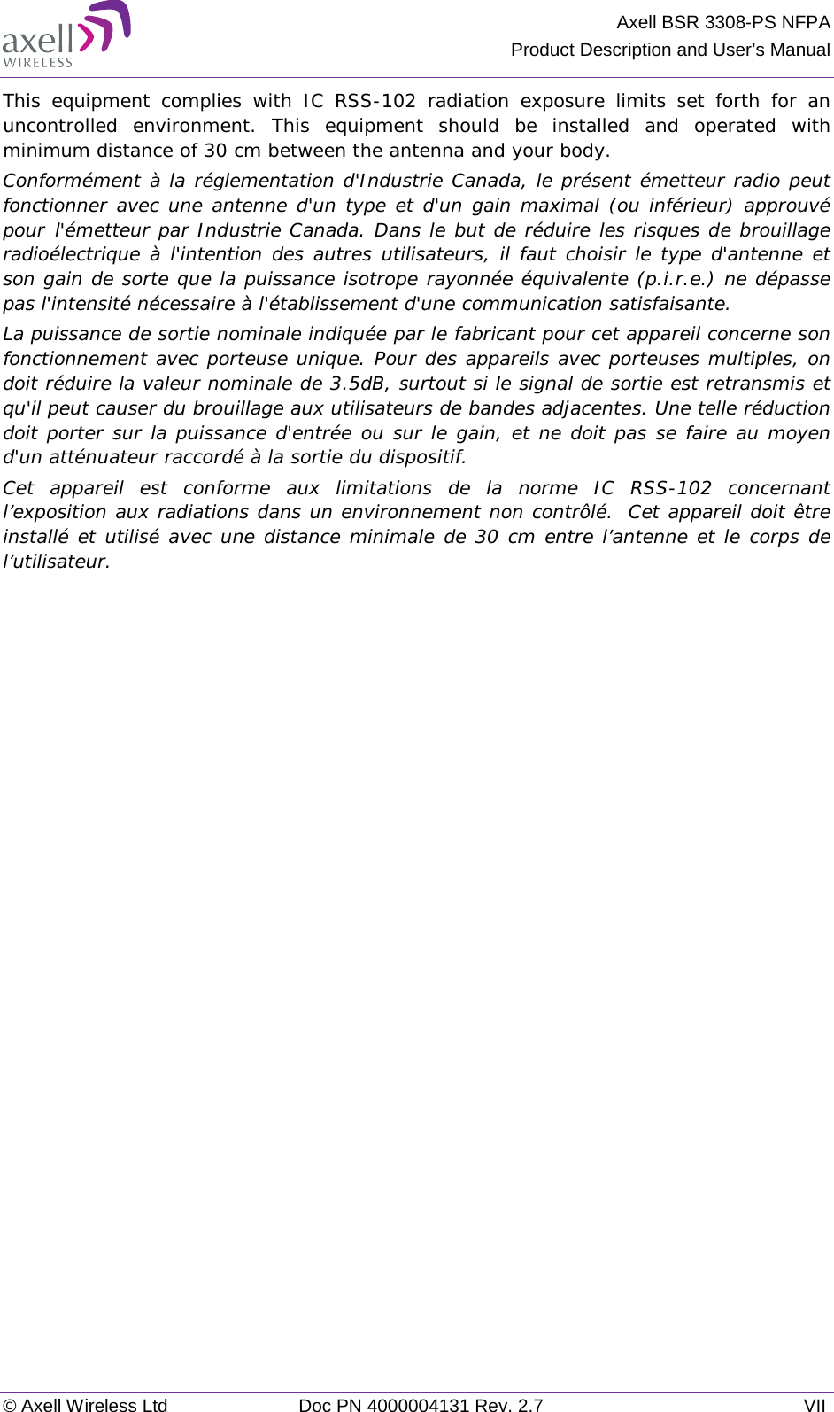 Axell BSR 3308-PS NFPA Product Description and User’s Manual © Axell Wireless Ltd Doc PN 4000004131 Rev. 2.7 VII This equipment complies with IC RSS-102 radiation exposure limits set forth for an uncontrolled environment. This equipment should be installed and operated with minimum distance of 30 cm between the antenna and your body. Conformément à la réglementation d&apos;Industrie Canada, le présent émetteur radio peut fonctionner avec une antenne d&apos;un type et d&apos;un gain maximal (ou inférieur) approuvé pour l&apos;émetteur par Industrie Canada. Dans le but de réduire les risques de brouillage radioélectrique à l&apos;intention des autres utilisateurs, il faut choisir le type d&apos;antenne et son gain de sorte que la puissance isotrope rayonnée équivalente (p.i.r.e.) ne dépasse pas l&apos;intensité nécessaire à l&apos;établissement d&apos;une communication satisfaisante. La puissance de sortie nominale indiquée par le fabricant pour cet appareil concerne son fonctionnement avec porteuse unique. Pour des appareils avec porteuses multiples, on doit réduire la valeur nominale de 3.5dB, surtout si le signal de sortie est retransmis et qu&apos;il peut causer du brouillage aux utilisateurs de bandes adjacentes. Une telle réduction doit porter sur la puissance d&apos;entrée ou sur le gain, et ne doit pas se faire au moyen d&apos;un atténuateur raccordé à la sortie du dispositif.  Cet appareil est conforme aux limitations de la norme IC RSS-102 concernant l’exposition aux radiations dans un environnement non contrôlé.  Cet appareil doit être installé et utilisé avec une distance minimale de 30 cm entre l’antenne et le corps de l’utilisateur.  