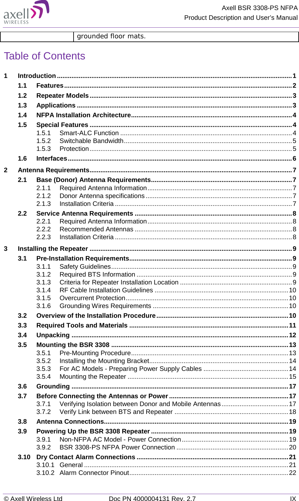 Axell BSR 3308-PS NFPA Product Description and User’s Manual © Axell Wireless Ltd Doc PN 4000004131 Rev. 2.7 IX grounded floor mats. Table of Contents 1 Introduction .................................................................................................................................. 1 1.1 Features .............................................................................................................................. 2 1.2 Repeater Models ................................................................................................................ 3 1.3 Applications ....................................................................................................................... 3 1.4 NFPA Installation Architecture ......................................................................................... 4 1.5 Special Features ................................................................................................................ 4 1.5.1 Smart-ALC Function ............................................................................................... 4 1.5.2 Switchable Bandwidth ............................................................................................. 5 1.5.3 Protection ................................................................................................................ 5 1.6 Interfaces ............................................................................................................................ 6 2 Antenna Requirements ................................................................................................................ 7 2.1 Base (Donor) Antenna Requirements .............................................................................. 7 2.1.1 Required Antenna Information ................................................................................ 7 2.1.2 Donor Antenna specifications ................................................................................. 7 2.1.3 Installation Criteria .................................................................................................. 7 2.2 Service Antenna Requirements ....................................................................................... 8 2.2.1 Required Antenna Information ................................................................................ 8 2.2.2 Recommended Antennas ....................................................................................... 8 2.2.3 Installation Criteria .................................................................................................. 8 3 Installing the Repeater ................................................................................................................ 9 3.1 Pre-Installation Requirements .......................................................................................... 9 3.1.1 Safety Guidelines .................................................................................................... 9 3.1.2 Required BTS Information ...................................................................................... 9 3.1.3 Criteria for Repeater Installation Location .............................................................. 9 3.1.4 RF Cable Installation Guidelines .......................................................................... 10 3.1.5 Overcurrent Protection .......................................................................................... 10 3.1.6 Grounding Wires Requirements ........................................................................... 10 3.2 Overview of the Installation Procedure ......................................................................... 10 3.3 Required Tools and Materials ........................................................................................ 11 3.4 Unpacking ........................................................................................................................ 12 3.5 Mounting the BSR 3308 .................................................................................................. 13 3.5.1 Pre-Mounting Procedure ....................................................................................... 13 3.5.2 Installing the Mounting Bracket ............................................................................. 14 3.5.3 For AC Models - Preparing Power Supply Cables ............................................... 14 3.5.4 Mounting the Repeater ......................................................................................... 15 3.6 Grounding ........................................................................................................................ 17 3.7 Before Connecting the Antennas or Power .................................................................. 17 3.7.1 Verifying Isolation between Donor and Mobile Antennas ..................................... 17 3.7.2 Verify Link between BTS and Repeater ............................................................... 18 3.8 Antenna Connections...................................................................................................... 19 3.9 Powering Up the BSR 3308 Repeater ............................................................................ 19 3.9.1 Non-NFPA AC Model - Power Connection ........................................................... 19 3.9.2 BSR 3308-PS NFPA Power Connection .............................................................. 20 3.10 Dry Contact Alarm Connections .................................................................................... 21 3.10.1 General ................................................................................................................. 21 3.10.2 Alarm Connector Pinout ........................................................................................ 22 