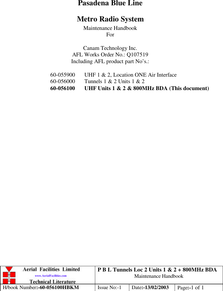 P B L Tunnels Loc 2 Units 1 &amp; 2 + 800MHz BDA Maintenance Handbook H/book Number:-60-056100HBKM Issue No:-1 Date:-13/02/2003 Page:-1 of 1         Pasadena Blue Line Metro Radio System Maintenance Handbook For  Canam Technology Inc. AFL Works Order No.: Q107519 Including AFL product part No’s.:  60-055900 UHF 1 &amp; 2, Location ONE Air Interface 60-056000 Tunnels 1 &amp; 2 Units 1 &amp; 2  60-056100 UHF Units 1 &amp; 2 &amp; 800MHz BDA (This document) 