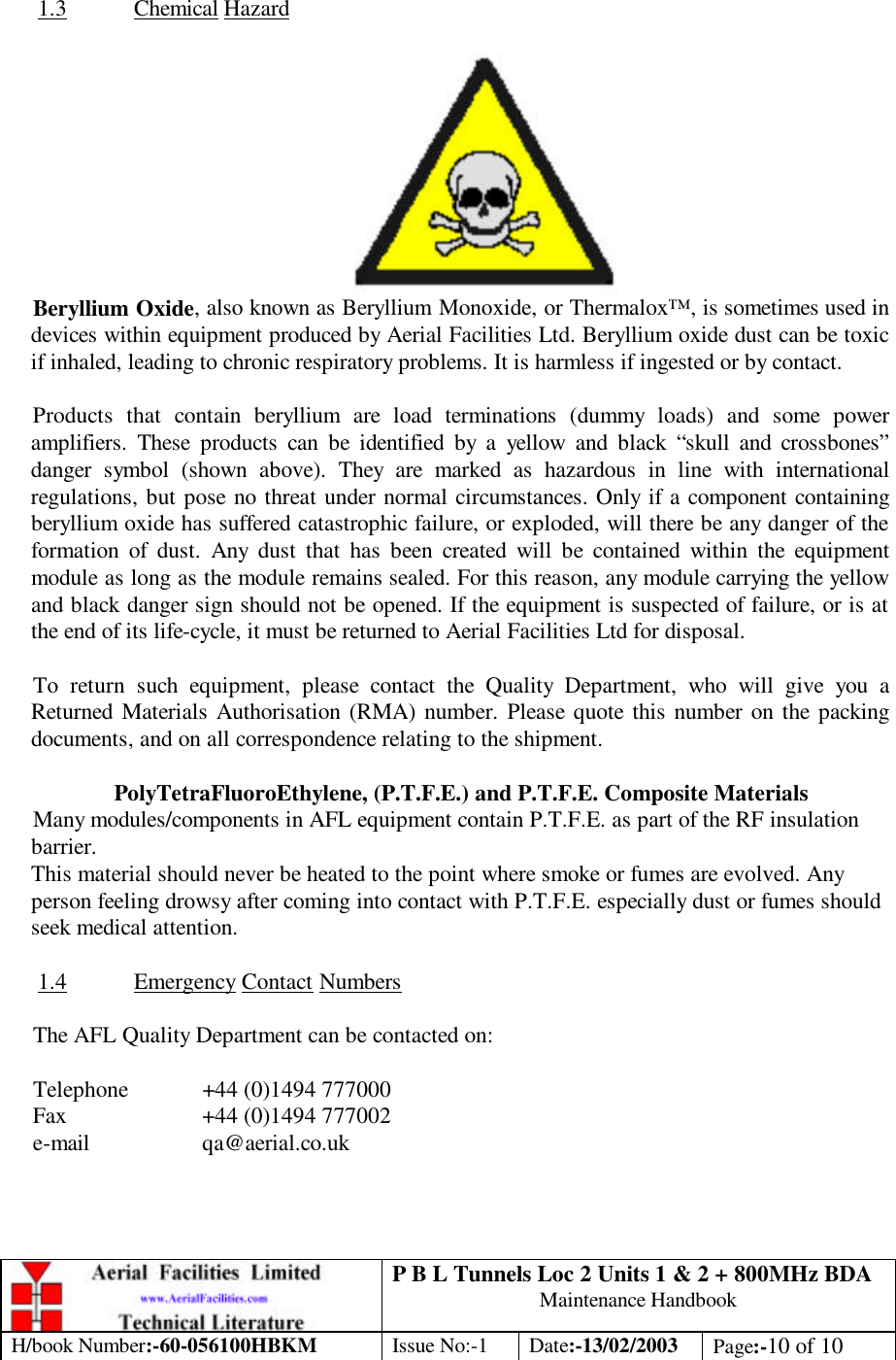 P B L Tunnels Loc 2 Units 1 &amp; 2 + 800MHz BDA Maintenance Handbook H/book Number:-60-056100HBKM Issue No:-1 Date:-13/02/2003 Page:-10 of 10   1.3 Chemical Hazard   Beryllium Oxide, also known as Beryllium Monoxide, or Thermalox™, is sometimes used in devices within equipment produced by Aerial Facilities Ltd. Beryllium oxide dust can be toxic if inhaled, leading to chronic respiratory problems. It is harmless if ingested or by contact.  Products that contain beryllium are load terminations (dummy loads) and some power amplifiers. These products can be identified by a yellow and black “skull and crossbones” danger symbol (shown above). They are marked as hazardous in line with international regulations, but pose no threat under normal circumstances. Only if a component containing beryllium oxide has suffered catastrophic failure, or exploded, will there be any danger of the formation of dust. Any dust that has been created will be contained within the equipment module as long as the module remains sealed. For this reason, any module carrying the yellow and black danger sign should not be opened. If the equipment is suspected of failure, or is at the end of its life-cycle, it must be returned to Aerial Facilities Ltd for disposal.  To return such equipment, please contact the Quality Department, who will give you a Returned Materials Authorisation (RMA) number. Please quote this number on the packing documents, and on all correspondence relating to the shipment.  PolyTetraFluoroEthylene, (P.T.F.E.) and P.T.F.E. Composite Materials Many modules/components in AFL equipment contain P.T.F.E. as part of the RF insulation barrier. This material should never be heated to the point where smoke or fumes are evolved. Any person feeling drowsy after coming into contact with P.T.F.E. especially dust or fumes should seek medical attention.  1.4 Emergency Contact Numbers  The AFL Quality Department can be contacted on:  Telephone  +44 (0)1494 777000 Fax    +44 (0)1494 777002 e-mail    qa@aerial.co.uk 