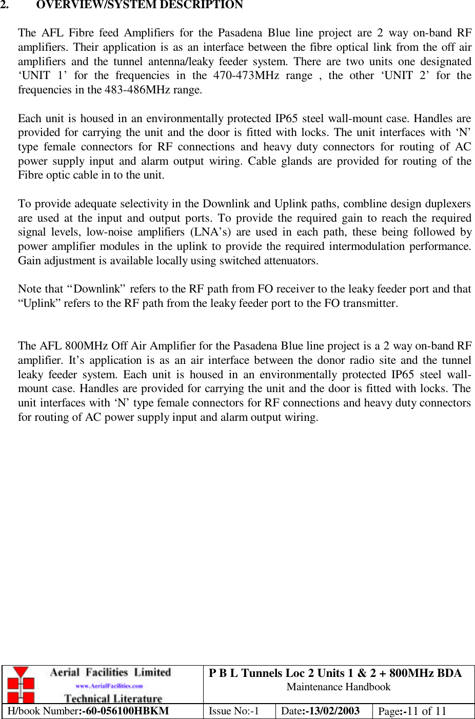 P B L Tunnels Loc 2 Units 1 &amp; 2 + 800MHz BDA Maintenance Handbook H/book Number:-60-056100HBKM Issue No:-1 Date:-13/02/2003 Page:-11 of 11   2. OVERVIEW/SYSTEM DESCRIPTION  The AFL Fibre feed Amplifiers for the Pasadena Blue line project are 2 way on-band RF amplifiers. Their application is as an interface between the fibre optical link from the off air amplifiers and the tunnel antenna/leaky feeder system. There are two units one designated ‘UNIT 1’ for the frequencies in the 470-473MHz range , the other ‘UNIT 2’ for the frequencies in the 483-486MHz range.  Each unit is housed in an environmentally protected IP65 steel wall-mount case. Handles are provided for carrying the unit and the door is fitted with locks. The unit interfaces with ‘N’ type female connectors for RF connections and heavy duty connectors for routing of AC power supply input and alarm output wiring. Cable glands are provided for routing of the Fibre optic cable in to the unit.  To provide adequate selectivity in the Downlink and Uplink paths, combline design duplexers are used at the input and output ports. To provide the required gain to reach the required signal levels, low-noise amplifiers (LNA’s) are used in each path, these being followed by power amplifier modules in the uplink to provide the required intermodulation performance. Gain adjustment is available locally using switched attenuators.  Note that “Downlink” refers to the RF path from FO receiver to the leaky feeder port and that “Uplink” refers to the RF path from the leaky feeder port to the FO transmitter.   The AFL 800MHz Off Air Amplifier for the Pasadena Blue line project is a 2 way on-band RF amplifier. It’s application is as an air interface between the donor radio site and the tunnel leaky feeder system. Each unit is housed in an environmentally protected IP65 steel wall-mount case. Handles are provided for carrying the unit and the door is fitted with locks. The unit interfaces with ‘N’ type female connectors for RF connections and heavy duty connectors for routing of AC power supply input and alarm output wiring.   