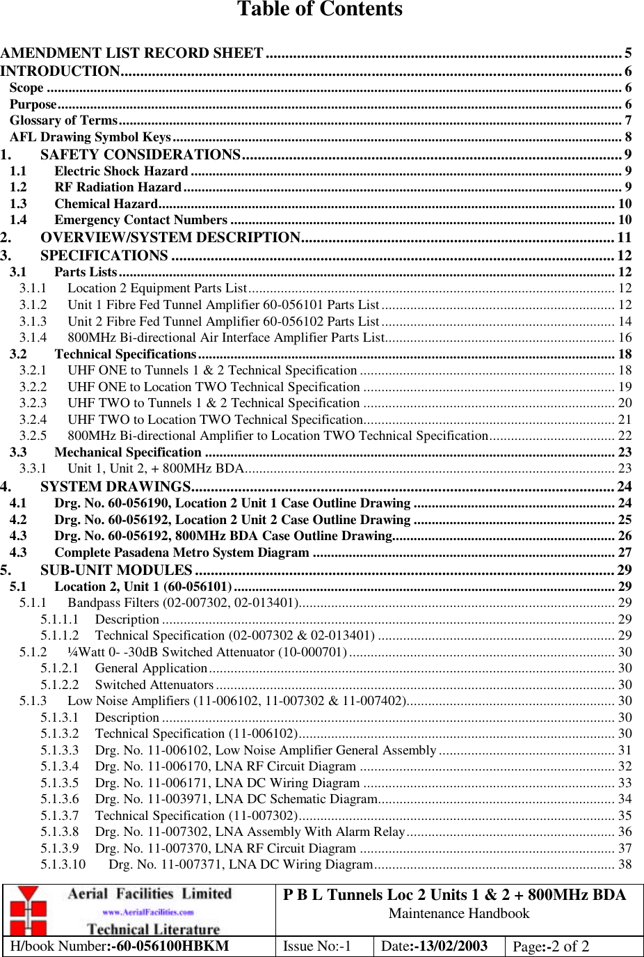 P B L Tunnels Loc 2 Units 1 &amp; 2 + 800MHz BDA Maintenance Handbook H/book Number:-60-056100HBKM Issue No:-1 Date:-13/02/2003 Page:-2 of 2   Table of Contents  AMENDMENT LIST RECORD SHEET...........................................................................................5 INTRODUCTION................................................................................................................................6 Scope ................................................................................................................................................................ 6 Purpose............................................................................................................................................................. 6 Glossary of Terms............................................................................................................................................ 7 AFL Drawing Symbol Keys............................................................................................................................. 8 1. SAFETY CONSIDERATIONS.................................................................................................9 1.1 Electric Shock Hazard ........................................................................................................................ 9 1.2 RF Radiation Hazard.......................................................................................................................... 9 1.3 Chemical Hazard............................................................................................................................... 10 1.4 Emergency Contact Numbers ........................................................................................................... 10 2. OVERVIEW/SYSTEM DESCRIPTION................................................................................ 11 3. SPECIFICATIONS .................................................................................................................12 3.1 Parts Lists.......................................................................................................................................... 12 3.1.1 Location 2 Equipment Parts List...................................................................................................... 12 3.1.2 Unit 1 Fibre Fed Tunnel Amplifier 60-056101 Parts List .................................................................12 3.1.3 Unit 2 Fibre Fed Tunnel Amplifier 60-056102 Parts List .................................................................14 3.1.4 800MHz Bi-directional Air Interface Amplifier Parts List................................................................ 16 3.2 Technical Specifications.................................................................................................................... 18 3.2.1 UHF ONE to Tunnels 1 &amp; 2 Technical Specification ....................................................................... 18 3.2.2 UHF ONE to Location TWO Technical Specification ...................................................................... 19 3.2.3 UHF TWO to Tunnels 1 &amp; 2 Technical Specification ...................................................................... 20 3.2.4 UHF TWO to Location TWO Technical Specification...................................................................... 21 3.2.5 800MHz Bi-directional Amplifier to Location TWO Technical Specification................................... 22 3.3 Mechanical Specification .................................................................................................................. 23 3.3.1 Unit 1, Unit 2, + 800MHz BDA....................................................................................................... 23 4. SYSTEM DRAWINGS............................................................................................................24 4.1 Drg. No. 60-056190, Location 2 Unit 1 Case Outline Drawing ........................................................ 24 4.2 Drg. No. 60-056192, Location 2 Unit 2 Case Outline Drawing ........................................................ 25 4.3 Drg. No. 60-056192, 800MHz BDA Case Outline Drawing.............................................................. 26 4.3 Complete Pasadena Metro System Diagram .................................................................................... 27 5. SUB-UNIT MODULES........................................................................................................... 29 5.1 Location 2, Unit 1 (60-056101).......................................................................................................... 29 5.1.1 Bandpass Filters (02-007302, 02-013401)........................................................................................ 29 5.1.1.1 Description .............................................................................................................................. 29 5.1.1.2 Technical Specification (02-007302 &amp; 02-013401) .................................................................. 29 5.1.2 ¼Watt 0- -30dB Switched Attenuator (10-000701) .......................................................................... 30 5.1.2.1 General Application................................................................................................................. 30 5.1.2.2 Switched Attenuators............................................................................................................... 30 5.1.3 Low Noise Amplifiers (11-006102, 11-007302 &amp; 11-007402).......................................................... 30 5.1.3.1 Description .............................................................................................................................. 30 5.1.3.2 Technical Specification (11-006102)........................................................................................ 30 5.1.3.3 Drg. No. 11-006102, Low Noise Amplifier General Assembly ................................................. 31 5.1.3.4 Drg. No. 11-006170, LNA RF Circuit Diagram ....................................................................... 32 5.1.3.5 Drg. No. 11-006171, LNA DC Wiring Diagram ...................................................................... 33 5.1.3.6 Drg. No. 11-003971, LNA DC Schematic Diagram.................................................................. 34 5.1.3.7 Technical Specification (11-007302)........................................................................................ 35 5.1.3.8 Drg. No. 11-007302, LNA Assembly With Alarm Relay.......................................................... 36 5.1.3.9 Drg. No. 11-007370, LNA RF Circuit Diagram ....................................................................... 37 5.1.3.10 Drg. No. 11-007371, LNA DC Wiring Diagram................................................................... 38 