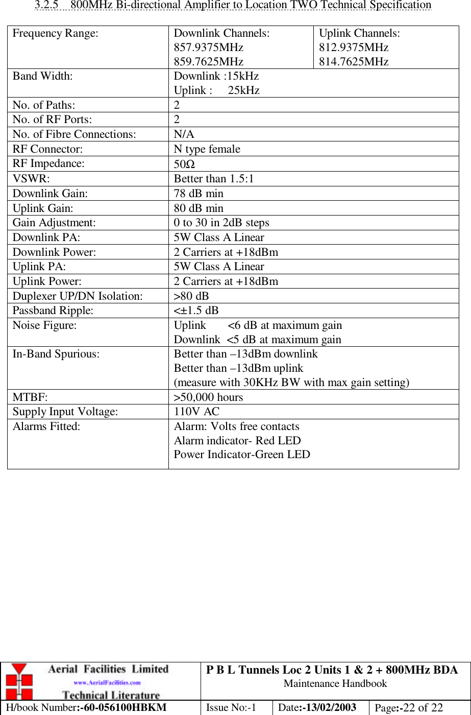 P B L Tunnels Loc 2 Units 1 &amp; 2 + 800MHz BDA Maintenance Handbook H/book Number:-60-056100HBKM Issue No:-1 Date:-13/02/2003 Page:-22 of 22   3.2.5 800MHz Bi-directional Amplifier to Location TWO Technical Specification  Frequency Range: Downlink Channels: 857.9375MHz 859.7625MHz Uplink Channels: 812.9375MHz 814.7625MHz Band Width: Downlink :15kHz Uplink :     25kHz  No. of Paths: 2 No. of RF Ports: 2 No. of Fibre Connections: N/A RF Connector: N type female RF Impedance: 50Ω VSWR: Better than 1.5:1 Downlink Gain: 78 dB min Uplink Gain: 80 dB min Gain Adjustment: 0 to 30 in 2dB steps  Downlink PA: 5W Class A Linear Downlink Power: 2 Carriers at +18dBm Uplink PA: 5W Class A Linear Uplink Power: 2 Carriers at +18dBm Duplexer UP/DN Isolation: &gt;80 dB Passband Ripple: &lt;±1.5 dB Noise Figure: Uplink       &lt;6 dB at maximum gain Downlink  &lt;5 dB at maximum gain In-Band Spurious: Better than –13dBm downlink Better than –13dBm uplink (measure with 30KHz BW with max gain setting) MTBF: &gt;50,000 hours Supply Input Voltage: 110V AC Alarms Fitted: Alarm: Volts free contacts Alarm indicator- Red LED Power Indicator-Green LED  