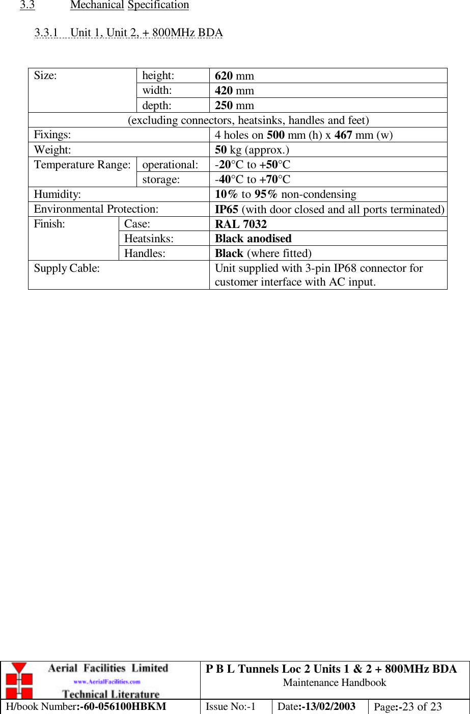 P B L Tunnels Loc 2 Units 1 &amp; 2 + 800MHz BDA Maintenance Handbook H/book Number:-60-056100HBKM Issue No:-1 Date:-13/02/2003 Page:-23 of 23   3.3 Mechanical Specification  3.3.1 Unit 1, Unit 2, + 800MHz BDA   height: 620 mm width: 420 mm Size: depth: 250 mm (excluding connectors, heatsinks, handles and feet) Fixings: 4 holes on 500 mm (h) x 467 mm (w) Weight: 50 kg (approx.) operational: -20°C to +50°C Temperature Range: storage: -40°C to +70°C Humidity: 10% to 95% non-condensing Environmental Protection: IP65 (with door closed and all ports terminated) Case: RAL 7032 Heatsinks: Black anodised Finish: Handles: Black (where fitted) Supply Cable: Unit supplied with 3-pin IP68 connector for customer interface with AC input.        