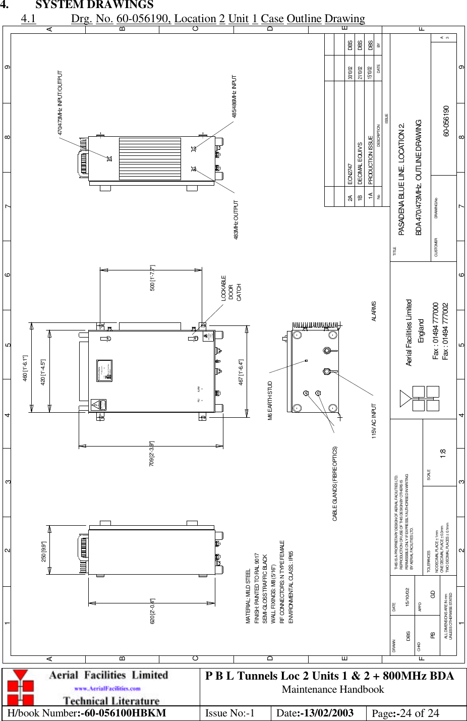 P B L Tunnels Loc 2 Units 1 &amp; 2 + 800MHz BDA Maintenance Handbook H/book Number:-60-056100HBKM Issue No:-1 Date:-13/02/2003 Page:-24 of 24  4. SYSTEM DRAWINGS 4.1 Drg. No. 60-056190, Location 2 Unit 1 Case Outline Drawing PASADENA BLUE LINE. LOCATION 2. BDA 470/473MHz. OUTLINE DRAWING60-0561901A1:8DBS 15/10/02250 [9.9&quot;]620 [2&apos;-0.4&quot;]LOCKABLE DOORCATCHvoltageHighDANGERHeavyCAUTION500 [1&apos;-7.7&quot;]CE-     /     -   NProduct ref :BPA 470/473MHzAerial FacilitiesLimitedBYDATEDESCRIPTIONNoISSUE1 2 345678 9ABCDEF1 2 3 4 5 6 7 8 9ABCDEFFax : 01494 777002Fax : 01494 777000Aerial Facilities LimitedTHIS IS A PROPRIETARY DESIGN OF AERIAL FACILITIES LTD.REPRODUCTION OR USE OF THIS DESIGN BY OTHERS ISPERMISSIBLE ONLY IF EXPRESSLY AUTHORISED IN WRITINGBY AERIAL FACILITIES LTD.NO DECIMAL PLACE ± 1mmONE DECIMAL PLACE ± 0.3mmTWO DECIMAL PLACES ± 0.1mmALL DIMENSIONS ARE IN mmUNLESS OTHERWISE STATEDCHKDDRAWN        APPDDATETOLERANCES SCALEEnglandCUSTOMER                      DRAWING.NoTITLE3APRODUCTION ISSUE15/10/02DBS420 [1&apos;-4.5&quot;]709 [2&apos;-3.9&quot;]483MHz OUTPUTM6 EARTH STUD115V AC INPUTMATERIAL: MILD STEELFINISH: PAINTED TO RAL 9017 WALL FIXINGS: M8 (5/16&quot;)RF CONNECTORS: N TYPE FEMALEENVIRONMENTAL CLASS.: IP65SEMI-GLOSS TRAFFIC BLACK467 [1&apos;-6.4&quot;]460 [1&apos;-6.1&quot;]470/473MHz INPUT/OUTPUT485/486MHz INPUTCABLE GLANDS (FIBRE OPTICS)PSU ALARMDBSDECIMAL EQUIV&apos;S21/10/021BDBSECN27472A30/10/02ALARMSPB GD 