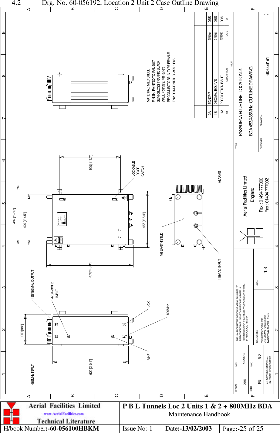 P B L Tunnels Loc 2 Units 1 &amp; 2 + 800MHz BDA Maintenance Handbook H/book Number:-60-056100HBKM Issue No:-1 Date:-13/02/2003 Page:-25 of 25  4.2 Drg. No. 60-056192, Location 2 Unit 2 Case Outline Drawing PASADENA BLUE LINE. LOCATION 2. BDA 483/485MHz. OUTLINE DRAWING60-0561911A1:8DBS 15/10/02250 [9.9&quot;]620 [2&apos;-0.4&quot;]LOCKABLE DOORCATCHvoltageHighDANGERHeavyCAUTION500 [1&apos;-7.7&quot;]CE-     /     -   NProduct ref :BPA 483/485MHzAerial FacilitiesLimitedBYDATEDESCRIPTIONNoISSUE1 2 345678 9ABCDEF1 2 3 4 5 6 7 8 9ABCDEFFax : 01494 777002Fax : 01494 777000Aerial Facilities LimitedTHIS IS A PROPRIETARY DESIGN OF AERIAL FACILITIES LTD.REPRODUCTION OR USE OF THIS DESIGN BY OTHERS ISPERMISSIBLE ONLY IF EXPRESSLY AUTHORISED IN WRITINGBY AERIAL FACILITIES LTD.NO DECIMAL PLACE ± 1mmONE DECIMAL PLACE ± 0.3mmTWO DECIMAL PLACES ± 0.1mmALL DIMENSIONS ARE IN mmUNLESS OTHERWISE STATEDCHKDDRAWN        APPDDATETOLERANCES SCALEEnglandCUSTOMER                      DRAWING.NoTITLE3APRODUCTION ISSUE15/10/02DBS420 [1&apos;-4.5&quot;]709 [2&apos;-3.9&quot;]M6 EARTH STUD115V AC INPUTMATERIAL: MILD STEELFINISH: PAINTED TO RAL 9017 WALL FIXINGS: M8 (5/16&quot;)RF CONNECTORS: N TYPE FEMALEENVIRONMENTAL CLASS.: IP65SEMI-GLOSS TRAFFIC BLACK467 [1&apos;-6.4&quot;]497 [1&apos;-7.6&quot;]PSU ALARMDBSDECIMAL EQUIV&apos;S21/10/021BLCX800MHz 485/486MHz OUTPUTVHF483MHz INPUT470/473MHz INPUTDBSECN27472A30/10/02ALARMSPB GD 