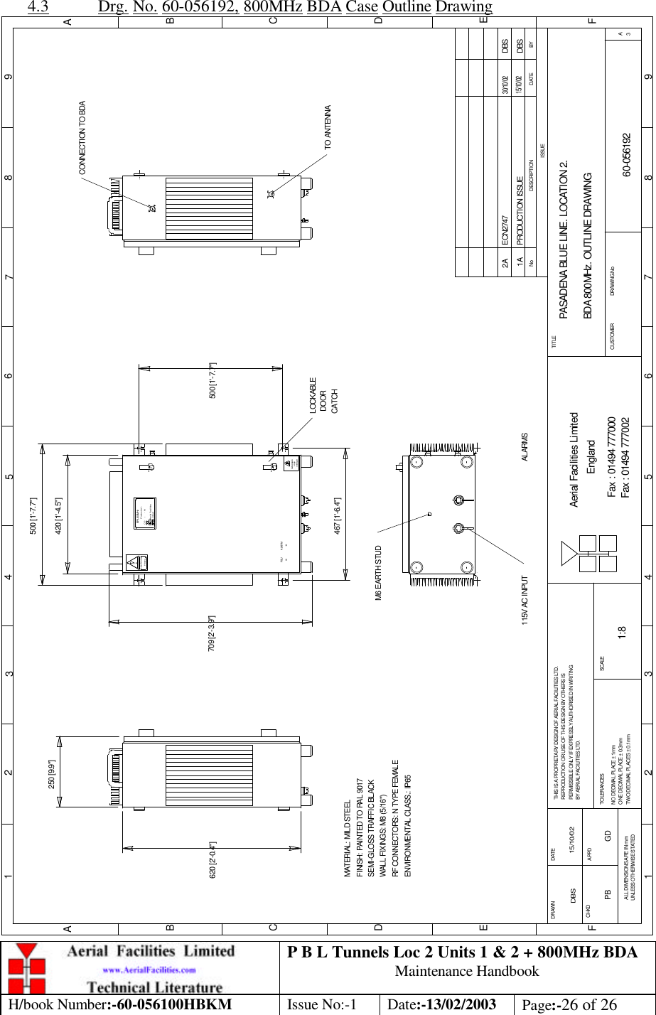 P B L Tunnels Loc 2 Units 1 &amp; 2 + 800MHz BDA Maintenance Handbook H/book Number:-60-056100HBKM Issue No:-1 Date:-13/02/2003 Page:-26 of 26  4.3 Drg. No. 60-056192, 800MHz BDA Case Outline Drawing PASADENA BLUE LINE. LOCATION 2. BDA 800MHz. OUTLINE DRAWING60-0561921A1:8DBS 15/10/02250 [9.9&quot;]620 [2&apos;-0.4&quot;]LOCKABLE DOORCATCHvoltageHighDANGERHeavyCAUTION500 [1&apos;-7.7&quot;]CE-     /     -   NProduct ref :BPA 800MHzAerial FacilitiesLimitedBYDATEDESCRIPTIONNoISSUE1 2 345678 9ABCDEF1 2 3 4 5 6 7 8 9ABCDEFFax : 01494 777002Fax : 01494 777000Aerial Facilities LimitedTHIS IS A PROPRIETARY DESIGN OF AERIAL FACILITIES LTD.REPRODUCTION OR USE OF THIS DESIGN BY OTHERS ISPERMISSIBLE ONLY IF EXPRESSLY AUTHORISED IN WRITINGBY AERIAL FACILITIES LTD.NO DECIMAL PLACE ± 1mmONE DECIMAL PLACE ± 0.3mmTWO DECIMAL PLACES ± 0.1mmALL DIMENSIONS ARE IN mmUNLESS OTHERWISE STATEDCHKDDRAWN        APPDDATETOLERANCES SCALEEnglandCUSTOMER                      DRAWING.NoTITLE3APRODUCTION ISSUE15/10/02DBS420 [1&apos;-4.5&quot;]709 [2&apos;-3.9&quot;]M6 EARTH STUD115V AC INPUTMATERIAL: MILD STEELFINISH: PAINTED TO RAL 9017 WALL FIXINGS: M8 (5/16&quot;)RF CONNECTORS: N TYPE FEMALEENVIRONMENTAL CLASS.: IP65SEMI-GLOSS TRAFFIC BLACK467 [1&apos;-6.4&quot;]500 [1&apos;-7.7&quot;]PSU ALARMTO ANTENNACONNECTION TO BDAECN274730/10/02DBS2AALARMSPB GD 