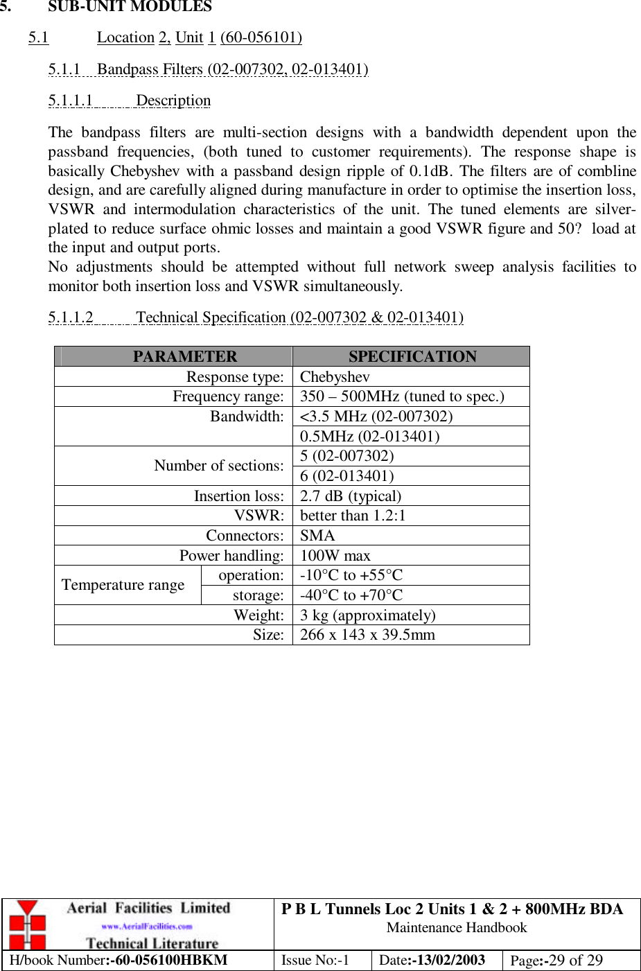 P B L Tunnels Loc 2 Units 1 &amp; 2 + 800MHz BDA Maintenance Handbook H/book Number:-60-056100HBKM Issue No:-1 Date:-13/02/2003 Page:-29 of 29   5. SUB-UNIT MODULES  5.1 Location 2, Unit 1 (60-056101)  5.1.1 Bandpass Filters (02-007302, 02-013401)  5.1.1.1 Description  The bandpass filters are multi-section designs with a bandwidth dependent upon the passband frequencies, (both tuned to customer requirements). The response shape is basically Chebyshev with a passband design ripple of 0.1dB. The filters are of combline design, and are carefully aligned during manufacture in order to optimise the insertion loss, VSWR and intermodulation characteristics of the unit. The tuned elements are silver-plated to reduce surface ohmic losses and maintain a good VSWR figure and 50? load at the input and output ports.  No adjustments should be attempted without full network sweep analysis facilities to monitor both insertion loss and VSWR simultaneously.  5.1.1.2 Technical Specification (02-007302 &amp; 02-013401)  PARAMETER SPECIFICATION Response type: Chebyshev Frequency range: 350 – 500MHz (tuned to spec.) &lt;3.5 MHz (02-007302) Bandwidth: 0.5MHz (02-013401) 5 (02-007302) Number of sections: 6 (02-013401) Insertion loss: 2.7 dB (typical) VSWR: better than 1.2:1 Connectors: SMA Power handling: 100W max operation: -10°C to +55°C Temperature range storage: -40°C to +70°C Weight: 3 kg (approximately) Size: 266 x 143 x 39.5mm  