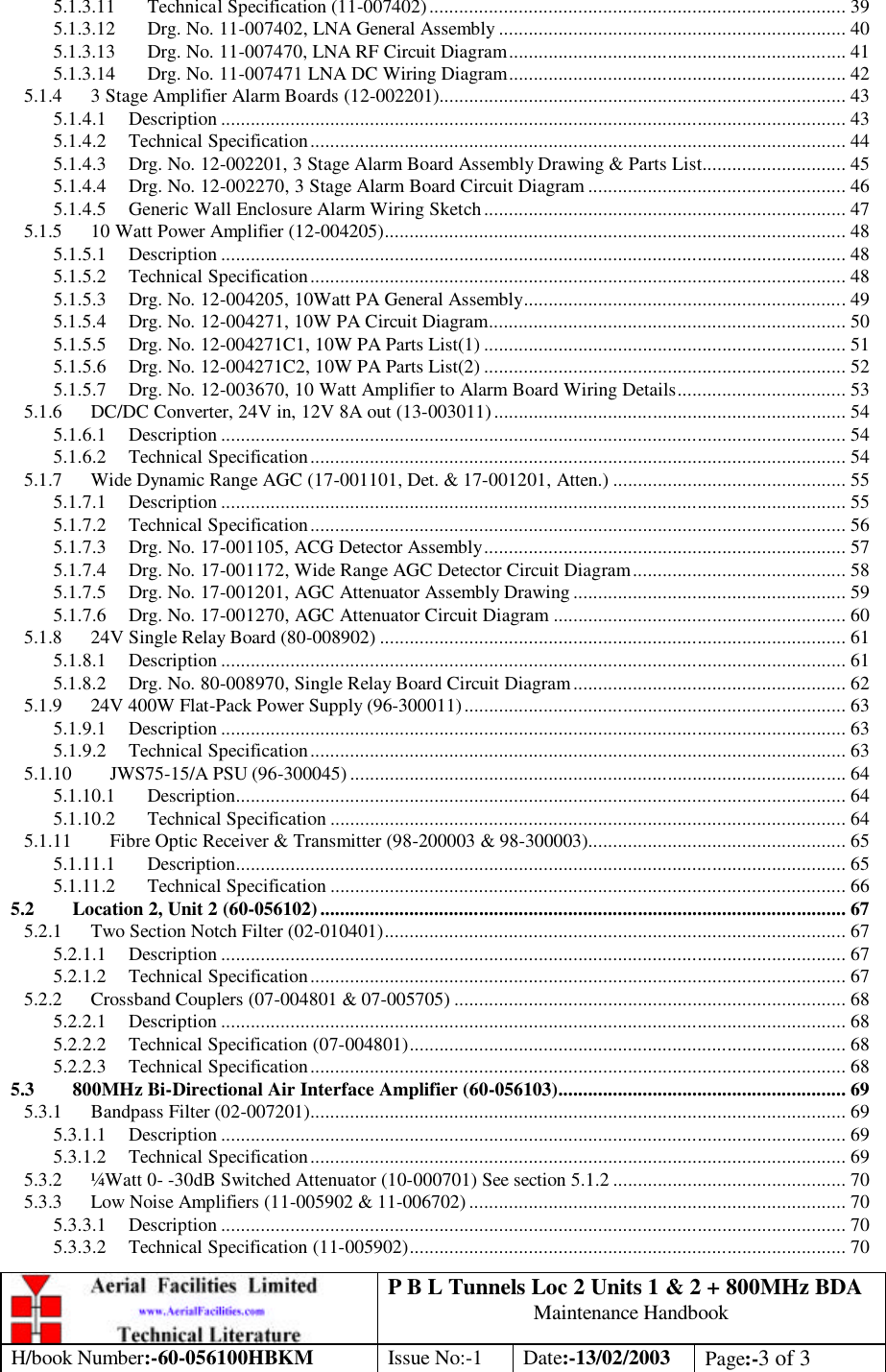 P B L Tunnels Loc 2 Units 1 &amp; 2 + 800MHz BDA Maintenance Handbook H/book Number:-60-056100HBKM Issue No:-1 Date:-13/02/2003 Page:-3 of 3  5.1.3.11 Technical Specification (11-007402).................................................................................... 39 5.1.3.12 Drg. No. 11-007402, LNA General Assembly ...................................................................... 40 5.1.3.13 Drg. No. 11-007470, LNA RF Circuit Diagram.................................................................... 41 5.1.3.14 Drg. No. 11-007471 LNA DC Wiring Diagram.................................................................... 42 5.1.4 3 Stage Amplifier Alarm Boards (12-002201).................................................................................. 43 5.1.4.1 Description .............................................................................................................................. 43 5.1.4.2 Technical Specification............................................................................................................ 44 5.1.4.3 Drg. No. 12-002201, 3 Stage Alarm Board Assembly Drawing &amp; Parts List............................. 45 5.1.4.4 Drg. No. 12-002270, 3 Stage Alarm Board Circuit Diagram .................................................... 46 5.1.4.5 Generic Wall Enclosure Alarm Wiring Sketch......................................................................... 47 5.1.5 10 Watt Power Amplifier (12-004205)............................................................................................. 48 5.1.5.1 Description .............................................................................................................................. 48 5.1.5.2 Technical Specification............................................................................................................ 48 5.1.5.3 Drg. No. 12-004205, 10Watt PA General Assembly.................................................................49 5.1.5.4 Drg. No. 12-004271, 10W PA Circuit Diagram........................................................................ 50 5.1.5.5 Drg. No. 12-004271C1, 10W PA Parts List(1) ......................................................................... 51 5.1.5.6 Drg. No. 12-004271C2, 10W PA Parts List(2) ......................................................................... 52 5.1.5.7 Drg. No. 12-003670, 10 Watt Amplifier to Alarm Board Wiring Details.................................. 53 5.1.6 DC/DC Converter, 24V in, 12V 8A out (13-003011) ....................................................................... 54 5.1.6.1 Description .............................................................................................................................. 54 5.1.6.2 Technical Specification............................................................................................................ 54 5.1.7 Wide Dynamic Range AGC (17-001101, Det. &amp; 17-001201, Atten.) ............................................... 55 5.1.7.1 Description .............................................................................................................................. 55 5.1.7.2 Technical Specification............................................................................................................ 56 5.1.7.3 Drg. No. 17-001105, ACG Detector Assembly......................................................................... 57 5.1.7.4 Drg. No. 17-001172, Wide Range AGC Detector Circuit Diagram........................................... 58 5.1.7.5 Drg. No. 17-001201, AGC Attenuator Assembly Drawing ....................................................... 59 5.1.7.6 Drg. No. 17-001270, AGC Attenuator Circuit Diagram ........................................................... 60 5.1.8 24V Single Relay Board (80-008902) .............................................................................................. 61 5.1.8.1 Description .............................................................................................................................. 61 5.1.8.2 Drg. No. 80-008970, Single Relay Board Circuit Diagram....................................................... 62 5.1.9 24V 400W Flat-Pack Power Supply (96-300011)............................................................................. 63 5.1.9.1 Description .............................................................................................................................. 63 5.1.9.2 Technical Specification............................................................................................................ 63 5.1.10 JWS75-15/A PSU (96-300045) .................................................................................................... 64 5.1.10.1 Description........................................................................................................................... 64 5.1.10.2 Technical Specification ........................................................................................................ 64 5.1.11 Fibre Optic Receiver &amp; Transmitter (98-200003 &amp; 98-300003).................................................... 65 5.1.11.1 Description........................................................................................................................... 65 5.1.11.2 Technical Specification ........................................................................................................ 66 5.2 Location 2, Unit 2 (60-056102).......................................................................................................... 67 5.2.1 Two Section Notch Filter (02-010401)............................................................................................. 67 5.2.1.1 Description .............................................................................................................................. 67 5.2.1.2 Technical Specification............................................................................................................ 67 5.2.2 Crossband Couplers (07-004801 &amp; 07-005705) ............................................................................... 68 5.2.2.1 Description .............................................................................................................................. 68 5.2.2.2 Technical Specification (07-004801)........................................................................................ 68 5.2.2.3 Technical Specification............................................................................................................ 68 5.3 800MHz Bi-Directional Air Interface Amplifier (60-056103).......................................................... 69 5.3.1 Bandpass Filter (02-007201)............................................................................................................ 69 5.3.1.1 Description .............................................................................................................................. 69 5.3.1.2 Technical Specification............................................................................................................ 69 5.3.2 ¼Watt 0- -30dB Switched Attenuator (10-000701) See section 5.1.2 ............................................... 70 5.3.3 Low Noise Amplifiers (11-005902 &amp; 11-006702) ............................................................................ 70 5.3.3.1 Description .............................................................................................................................. 70 5.3.3.2 Technical Specification (11-005902)........................................................................................ 70 