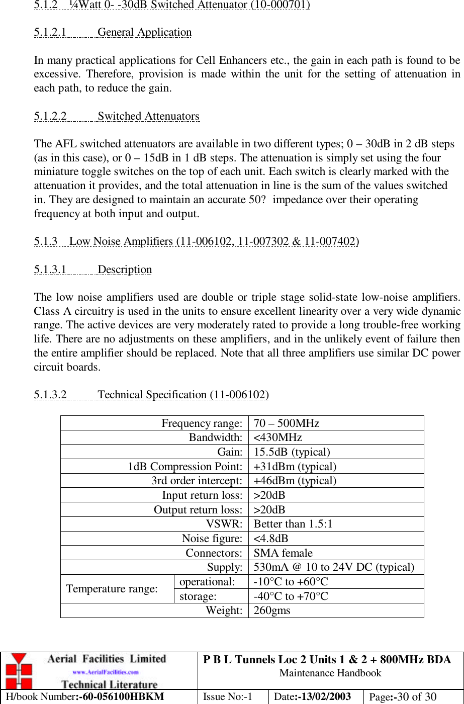 P B L Tunnels Loc 2 Units 1 &amp; 2 + 800MHz BDA Maintenance Handbook H/book Number:-60-056100HBKM Issue No:-1 Date:-13/02/2003 Page:-30 of 30   5.1.2 ¼Watt 0- -30dB Switched Attenuator (10-000701)  5.1.2.1 General Application  In many practical applications for Cell Enhancers etc., the gain in each path is found to be excessive. Therefore, provision is made within the unit for the setting of attenuation in each path, to reduce the gain.  5.1.2.2 Switched Attenuators  The AFL switched attenuators are available in two different types; 0 – 30dB in 2 dB steps (as in this case), or 0 – 15dB in 1 dB steps. The attenuation is simply set using the four miniature toggle switches on the top of each unit. Each switch is clearly marked with the attenuation it provides, and the total attenuation in line is the sum of the values switched in. They are designed to maintain an accurate 50? impedance over their operating frequency at both input and output.  5.1.3 Low Noise Amplifiers (11-006102, 11-007302 &amp; 11-007402)  5.1.3.1 Description  The low noise amplifiers used are double or triple stage solid-state low-noise amplifiers. Class A circuitry is used in the units to ensure excellent linearity over a very wide dynamic range. The active devices are very moderately rated to provide a long trouble-free working life. There are no adjustments on these amplifiers, and in the unlikely event of failure then the entire amplifier should be replaced. Note that all three amplifiers use similar DC power circuit boards.  5.1.3.2 Technical Specification (11-006102)  Frequency range: 70 – 500MHz Bandwidth: &lt;430MHz Gain: 15.5dB (typical) 1dB Compression Point: +31dBm (typical) 3rd order intercept: +46dBm (typical) Input return loss: &gt;20dB Output return loss: &gt;20dB VSWR: Better than 1.5:1 Noise figure: &lt;4.8dB Connectors: SMA female Supply: 530mA @ 10 to 24V DC (typical) operational: -10°C to +60°C Temperature range: storage: -40°C to +70°C Weight: 260gms 