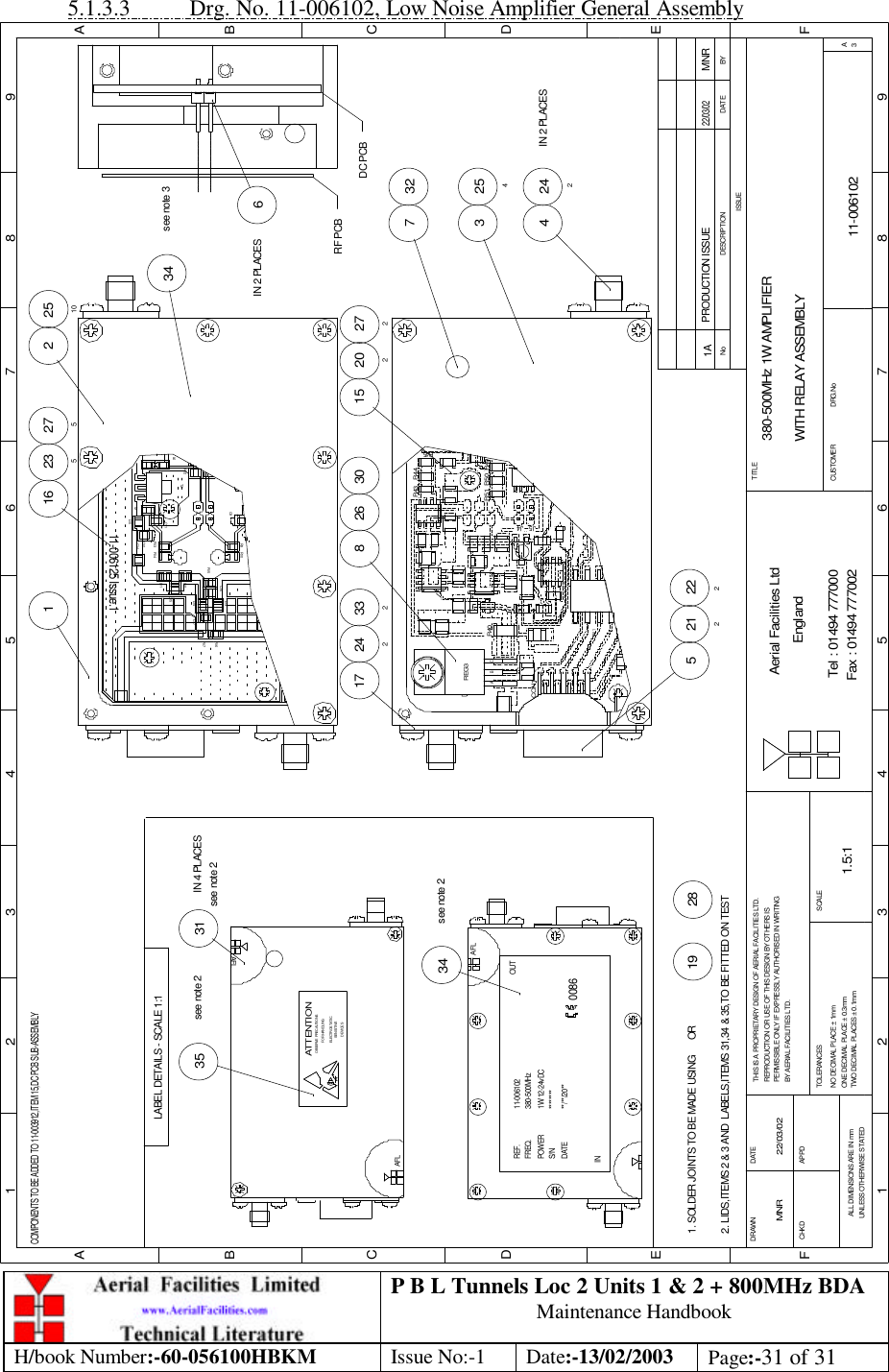 P B L Tunnels Loc 2 Units 1 &amp; 2 + 800MHz BDA Maintenance Handbook H/book Number:-60-056100HBKM Issue No:-1 Date:-13/02/2003 Page:-31 of 31  5.1.3.3 Drg. No. 11-006102, Low Noise Amplifier General Assembly 380-500MHz 1W AMPLIFIERWITH RELAY ASSEMBLY11-0061021A1.5:1MNR 22/03/025 2122224 242IN 2 PLACES254332717 2428 26 30 2722021533227516 23516IN 2 PLACES2 251034see note 334see note 235see note 231IN 4 PLACES2819BYDATEDESCRIPTIONNoISSUE1 2 3 4 5 6 7 8 9ABCDEF123456789FEDABCFax : 01494 777002Tel : 01494 777000Aerial Facilities LtdTWO DECIMAL PLACES ± 0.1mmONE DECIMAL PLACE ± 0.3mmNO DECIMAL PLACE ± 1mmBY AERIAL FACILITIES LTD.PERMISSIBLE ONLY IF EXPRESSLY AUTHORISED IN WRITINGREPRODUCTION OR USE OF THIS DESIGN BY OTHERS ISTHIS IS A PROPRIETARY DESIGN OF AERIAL FACILITIES LTD.DRAWN        CHKDALL DIMENSIONS ARE IN mmUNLESS OTHERWISE STATEDAPPDDATETOLERANCES SCALEEnglandCUSTOMER                      DRG.NoTITLEA3PRODUCTION ISSUE22/03/02MNRJ5CON1J4REG3ABCR40 R50R51R44R43COMPONENTS TO BE ADDED TO 11-003912,ITEM 15,DC PCB SUB-ASSEMBLYDC PCBRF PCBR45R49L12R12R1411-006125 Issue.1L6T2L9L10C12C14C11R13L11C15R10C9R9L13R15L14C16C17R17R16RL1AFLS/N ********INDATE **/**/20**POWERFREQ.REF. 11-0061021W 12-24vDC380-500MHz0086AFLOUTSENSITIVEDEVICESELECTROSTATICOBSERVE PRECAUTIONSATTENTIONFOR HANDLINGsee note 2AFLLABEL DETAILS - SCALE 1:12. LIDS,ITEMS 2 &amp; 3 AND  LABELS,ITEMS 31,34 &amp; 35,TO BE FITTED ON TEST1. SOLDER JOINTS TO BE MADE USING      OR 