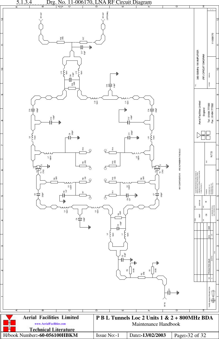 P B L Tunnels Loc 2 Units 1 &amp; 2 + 800MHz BDA Maintenance Handbook H/book Number:-60-056100HBKM Issue No:-1 Date:-13/02/2003 Page:-32 of 32  5.1.3.4 Drg. No. 11-006170, LNA RF Circuit Diagram C1C2C3C7R6C8R11 R12R5C5C6R7 R8R1R2R3R4C4R13 R14R9 R10C10C14C13R15 C16C17380-500MHz 1W AMPLIFIER(RF) CIRCUIT DIAGRAM11-0061701AN.T.SMNR 23/01/02C9C11 C12R16R17C15DATEDESCRIPTIONNoISSUETHIRD ANGLE PROJECTION1 2 3 4 5 6 7 8 9 10 11 12ABCDEFGH1 2 3 4 5 6 7 8 9 10 11 12ABCDEFGHPERMISSIBLE ONLY IF EXPRESSLY AUTHORISED IN WRITINGREPRODUCTION OR USE OF THIS DESIGN BY OTHERS ISTHIS IS A PROPRIETARY DESIGN OF AERIAL FACILITIES LTD.UNLESS OTHERWISE STATEDALL DIMENSIONS ARE IN mmDATEDRAWN        CHKD APPDTWO DECIMAL PLACES ± 0.1mmNO DECIMAL PLACE ± 1mmONE DECIMAL PLACE ± 0.3mmBY AERIAL FACILITIES LTD.TOLERANCES SCALECUSTOMER                      DRAWING NoFax : 01494 777002Tel : 01494 777000Aerial Facilities LimitedEnglandTITLE2A910R5R6910R8.2pFL1L23.3pF 100R18nHL318nH18nH18nHL46.8pF220pF1nF56R56R1nF220pF220pF220pF220pF220pF10K 0R010K 0R06.8nHL56.8nHL6T1CYL5GDSGDSCYL5T2L7180nH180nHL97.5nHL87.5nHL1018nHL11L1218nH18nHL1318nHL146.8pF6.8pF100R 3.3pF8.2pFRF OUTRF INANY COMPONENTS IN      ARE NOT USED IN THIS BUILDPRODUCTION ISSUE23/01/02MNR0R0RF OUT(OPTIONAL)6.8pFCB IB 