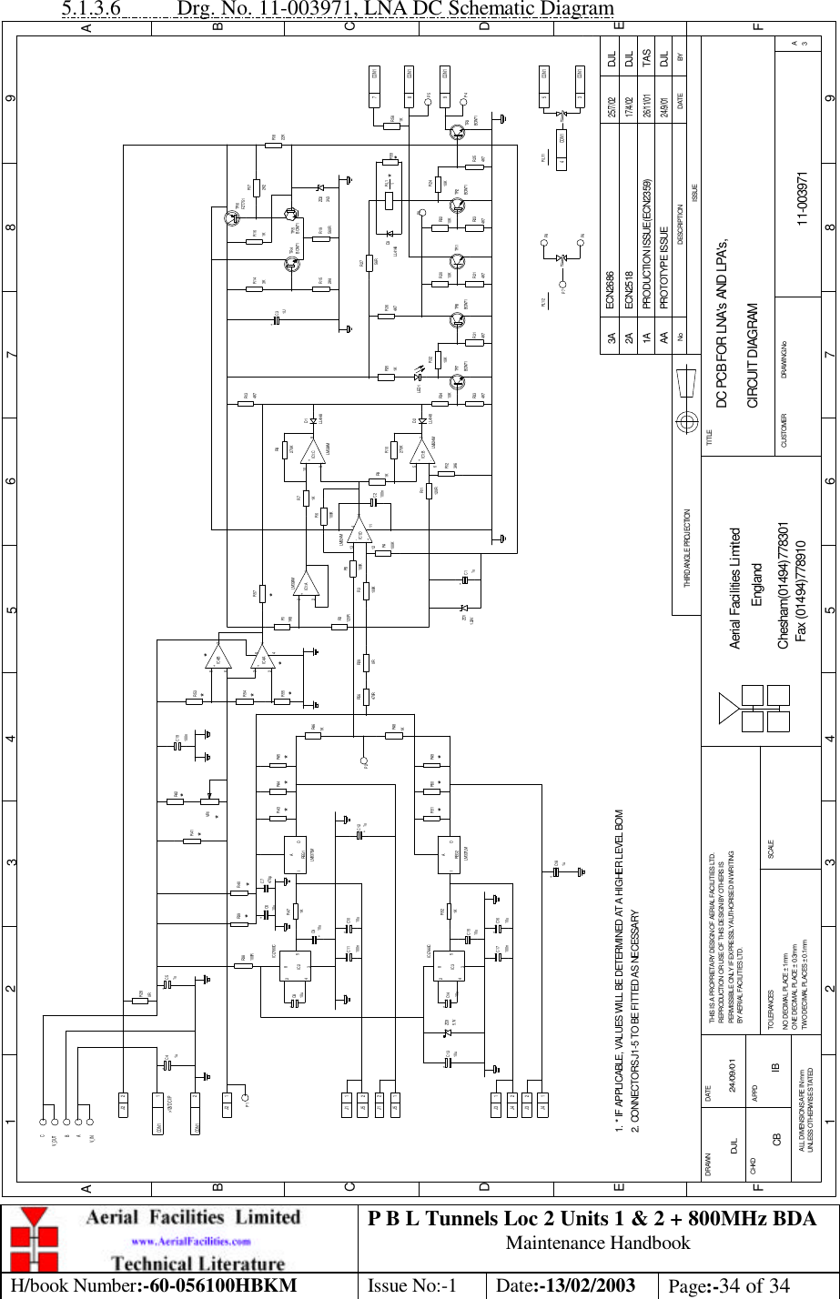 P B L Tunnels Loc 2 Units 1 &amp; 2 + 800MHz BDA Maintenance Handbook H/book Number:-60-056100HBKM Issue No:-1 Date:-13/02/2003 Page:-34 of 34  5.1.3.6 Drg. No. 11-003971, LNA DC Schematic Diagram DC PCB FOR LNA&apos;s AND LPA&apos;s,CIRCUIT DIAGRAM11-003971DJL 24/09/01R33TR7R32R31TR8R34R21R20TR1R24TR2R23R22TR3R25R11R12R10R9C2R6R4R8R7C8 R47C4 C5R43 R44 R45C10C11C15C17 C16R52C14R49R51 R50C13R46R48R39 R40R38R42VR1R41 R53R54R55RL11R35TR4TR6R16 R17R18R19R15C3R14R3R2 R5R29R1R36R27R13C12C9R56R57C19C1C7C6C18R58R28BYDATEDESCRIPTIONNoISSUE1 2 345678 9ABCDEF1 2 3 4 5 6 7 8 9ABCDEFChesham(01494)778301Fax (01494)778910Aerial Facilities LimitedTWO DECIMAL PLACES ± 0.1mmONE DECIMAL PLACE ± 0.3mmNO DECIMAL PLACE ± 1mmBY AERIAL FACILITIES LTD.PERMISSIBLE ONLY IF EXPRESSLY AUTHORISED IN WRITINGREPRODUCTION OR USE OF THIS DESIGN BY OTHERS ISTHIS IS A PROPRIETARY DESIGN OF AERIAL FACILITIES LTD.DRAWN        CHKDUNLESS OTHERWISE STATEDALL DIMENSIONS ARE IN mmAPPDDATETOLERANCES SCALEEnglandCUSTOMER                      DRAWING.NoTITLEA3PROTOTYPE ISSUEAA24/9/01DJLTHIRD ANGLE PROJECTION4K7BCW7110KBCW714K710K4K710KBCW714K710K4K710KBCW71120R3K6270K1K100n100K100K270K1K2+REG1I OA1K+ ++100nIC2853410u+100n+34IC32851K REG2I OA+1K1K100R+-123-+567-2+311K1K 2K222K560R2K4+3K100K120R100K0R1K84K756R4K7TR5FZT751BCW711UBCW713V3D39-+10812 +-13146-+57IC1:CIC1:BIC1:D114LM324MLM324MLM324MIC1:ALM324MZD11.23VLL4148D2 LED1IC4:BIC4:A+1u10u+10u1u 1u&gt;12V DC I/P10uZD35.1V 10u470RD1LL4148CON 1 1J2 29 CON 1CON 184 CON 15 CON 1CON 13RL1/1ZD2100n48LM337LM10u10uLL41481. * IF APPLICABLE, VALUES WILL BE DETERMINED AT A HIGHER LEVEL BOMICL7660CICL7660CLM337LM2J2 11J12J52J11J51J32J42J31J4CON 1+1u470p+10u+1u2. CONNECTORS J1-5 TO BE FITTED AS NECESSARY PRODUCTION ISSUE(ECN2359)26/11/01TAS1AV_OUTV_INBCA**** * ** * **P3*7 CON 1R591KCB IB2A ECN251817/4/02DJLP5P4RL1/2 P8P6P7P1P20R********3A ECN268625/7/02DJL 