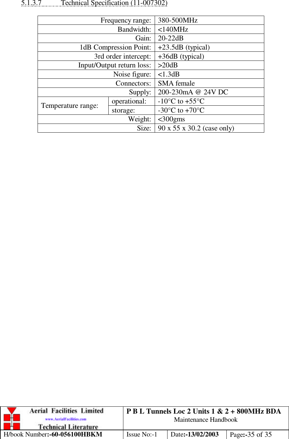 P B L Tunnels Loc 2 Units 1 &amp; 2 + 800MHz BDA Maintenance Handbook H/book Number:-60-056100HBKM Issue No:-1 Date:-13/02/2003 Page:-35 of 35   5.1.3.7 Technical Specification (11-007302)  Frequency range: 380-500MHz Bandwidth: &lt;140MHz Gain: 20-22dB 1dB Compression Point: +23.5dB (typical) 3rd order intercept: +36dB (typical) Input/Output return loss: &gt;20dB Noise figure: &lt;1.3dB Connectors: SMA female Supply: 200-230mA @ 24V DC operational: -10°C to +55°C Temperature range: storage: -30°C to +70°C Weight: &lt;300gms Size: 90 x 55 x 30.2 (case only)    