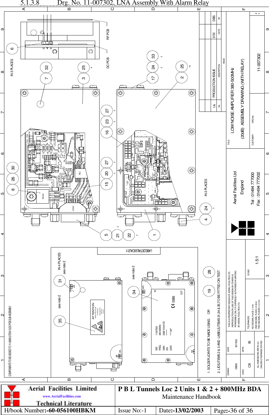 P B L Tunnels Loc 2 Units 1 &amp; 2 + 800MHz BDA Maintenance Handbook H/book Number:-60-056100HBKM Issue No:-1 Date:-13/02/2003 Page:-36 of 36  5.1.3.8 Drg. No. 11-007302, LNA Assembly With Alarm Relay BYDATEDESCRIPTIONNoISSUE123456789ABCDEF123456789FEDABCFax : 01494 777002Tel : 01494 777000Aerial Facilities LtdTWO DECIMAL PLACES ± 0.1mmONE DECIMAL PLACE ± 0.3mmNO DECIMAL PLACE ± 1mmBY AERIAL FACILITIES LTD.PERMISSIBLE ONLY IF EXPRESSLY AUTHORISED IN WRITINGREPRODUCTION OR USE OF THIS DESIGN BY OTHERS ISTHIS IS A PROPRIETARY DESIGN OF AERIAL FACILITIES LTD.DRAWN        CHKDALL DIMENSIONS ARE IN mmUNLESS OTHERWISE STATEDAPPDDATETOLERANCES SCALEEnglandCUSTOMER                      DRG.NoTITLEA3LOW NOISE AMPLIFIER 380-500MHz(20dB)  ASSEMBLY DRAWING (WITH RELAY)11-0073021A1.5:1DBS 9/7/02PRODUCTION ISSUE9/7/02DBSCOMPONENTS TO BE ADDED TO 11-003912,ITEM 15,DC PCB SUB-ASSEMBLYAFLSENSITIVEDEVICESELECTROSTATICOBSERVE PRECAUTIONSATTENTIONFOR HANDLINGAFLAFL********11-007302380-500MHz20dB 10-24V DC**/**/20**REF.FREQ.GAINS/NDATE0086IN34see note 2LABEL DETAILS - SCALE 1:135see note 2see note 231IN 4 PLACES2. LIDS,ITEMS 2 &amp; 3 AND  LABELS,ITEMS 31,34 &amp; 35,TO BE FITTED ON TEST1. SOLDER JOINTS TO BE MADE USING      OR2819OUT6IN 3 PLACES3DC PCB2547 32RF PCB15W6212 C21222CPL1 R1C1RF OUTR19W7C215 C9R2R16 C5L1L3C4 C8+R4TR1L5 C12J31 J32W5W2 W12 251017 24233227527220216 235242IN 2 PLACES4268 30R39REG3J3 J1J2R50 R49R44R43RL1CON1CB IB 