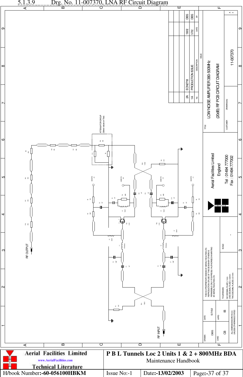 P B L Tunnels Loc 2 Units 1 &amp; 2 + 800MHz BDA Maintenance Handbook H/book Number:-60-056100HBKM Issue No:-1 Date:-13/02/2003 Page:-37 of 37  5.1.3.9 Drg. No. 11-007370, LNA RF Circuit Diagram BYDATEDESCRIPTIONNoISSUE1 2 345678 9ABCDE1 2 3 4 5 6 7 8 9ABCDEFFax : 01494 777002Tel : 01494 777000Aerial Facilities LimitedTHIS IS A PROPRIETARY DESIGN OF AERIAL FACILITIES LTD.REPRODUCTION OR USE OF THIS DESIGN BY OTHERS ISPERMISSIBLE ONLY IF EXPRESSLY AUTHORISED IN WRITINGBY AERIAL FACILITIES LTD.NO DECIMAL PLACE ± 1mmONE DECIMAL PLACE ± 0.3mmTWO DECIMAL PLACES ± 0.1mmALL DIMENSIONS ARE IN mmUNLESS OTHERWISE STATEDCHKDDRAWN        FAPPDDATETOLERANCES SCALEEnglandCUSTOMER                      DRAWING.NoTITLE3ALOW NOISE AMPLIFIER 380-500MHz(20dB) RF PCB CIRCUIT DIAGRAM11-0073701A-DBS 5/7/02CLY2TR2RF INPUTR151R11303-3CPL11nFC3Ø1.6x6 turnsL23.3pFC7L4330nHR3100R 10KR61nFC61nFC1C43.3pFØ1.6x6 turnsL1330nHL3100RR2 R510KJ31C51nFTR1CLY2560RR7100nHL6C101nFC91nFR4560R100nHL51nFC131nFC1251RR811303-3CPL2R9R110R0R100R0W1W50R0RF OUTPUT0R0W60R0R19HEADER PINHEADER PINJ32HEADER PINJ12HEADER PINJ11PRODUCTION ISSUE5/7/02DBS0R0W20R0W7ATTENUATOR GROUP(Select values on Test)DG SDG SECN2718 DBS19/9/022ACB IB 