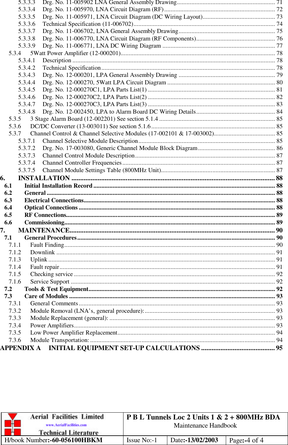 P B L Tunnels Loc 2 Units 1 &amp; 2 + 800MHz BDA Maintenance Handbook H/book Number:-60-056100HBKM Issue No:-1 Date:-13/02/2003 Page:-4 of 4  5.3.3.3 Drg. No. 11-005902 LNA General Assembly Drawing............................................................. 71 5.3.3.4 Drg. No. 11-005970, LNA Circuit Diagram (RF)..................................................................... 72 5.3.3.5 Drg. No. 11-005971, LNA Circuit Diagram (DC Wiring Layout)............................................. 73 5.3.3.6 Technical Specification (11-006702)........................................................................................ 74 5.3.3.7 Drg. No. 11-006702, LNA General Assembly Drawing............................................................ 75 5.3.3.8 Drg. No. 11-006770, LNA Circuit Diagram (RF Components)................................................. 76 5.3.3.9 Drg. No. 11-006771, LNA DC Wiring Diagram ...................................................................... 77 5.3.4 5Watt Power Amplifier (12-000201)................................................................................................ 78 5.3.4.1 Description .............................................................................................................................. 78 5.3.4.2 Technical Specification............................................................................................................ 78 5.3.4.3 Drg. No. 12-000201, LPA General Assembly Drawing ............................................................ 79 5.3.4.4 Drg. No. 12-000270, 5Watt LPA Circuit Diagram ................................................................... 80 5.3.4.5 Drg. No. 12-000270C1, LPA Parts List(1) ............................................................................... 81 5.3.4.6 Drg. No. 12-000270C2, LPA Parts List(2) ............................................................................... 82 5.3.4.7 Drg. No. 12-000270C3, LPA Parts List(3) ............................................................................... 83 5.3.4.8 Drg. No. 12-002450, LPA to Alarm Board DC Wiring Details................................................. 84 5.3.5 3 Stage Alarm Board (12-002201) See section 5.1.4 ........................................................................ 85 5.3.6 DC/DC Converter (13-003011) See section 5.1.6............................................................................. 85 5.3.7 Channel Control &amp; Channel Selective Modules (17-002101 &amp; 17-003002)...................................... 85 5.3.7.1 Channel Selective Module Description..................................................................................... 85 5.3.7.2 Drg. No. 17-003080, Generic Channel Module Block Diagram................................................ 86 5.3.7.3 Channel Control Module Description....................................................................................... 87 5.3.7.4 Channel Controller Frequencies............................................................................................... 87 5.3.7.5 Channel Module Settings Table (800MHz Unit)....................................................................... 87 6. INSTALLATION .................................................................................................................... 88 6.1 Initial Installation Record................................................................................................................. 88 6.2 General .............................................................................................................................................. 88 6.3 Electrical Connections....................................................................................................................... 88 6.4 Optical Connections .......................................................................................................................... 88 6.5 RF Connections.................................................................................................................................. 89 6.6 Commissioning................................................................................................................................... 89 7. MAINTENANCE.....................................................................................................................90 7.1 General Procedures........................................................................................................................... 90 7.1.1 Fault Finding................................................................................................................................... 90 7.1.2 Downlink ........................................................................................................................................ 91 7.1.3 Uplink ............................................................................................................................................. 91 7.1.4 Fault repair...................................................................................................................................... 91 7.1.5 Checking service ............................................................................................................................. 92 7.1.6 Service Support ............................................................................................................................... 92 7.2 Tools &amp; Test Equipment.................................................................................................................... 92 7.3 Care of Modules ................................................................................................................................ 93 7.3.1 General Comments.......................................................................................................................... 93 7.3.2 Module Removal (LNA’s, general procedure):................................................................................. 93 7.3.3 Module Replacement (general): ....................................................................................................... 93 7.3.4 Power Amplifiers............................................................................................................................. 93 7.3.5 Low Power Amplifier Replacement.................................................................................................. 94 7.3.6 Module Transportation: ................................................................................................................... 94 APPENDIX A INITIAL EQUIPMENT SET-UP CALCULATIONS .......................................... 95    