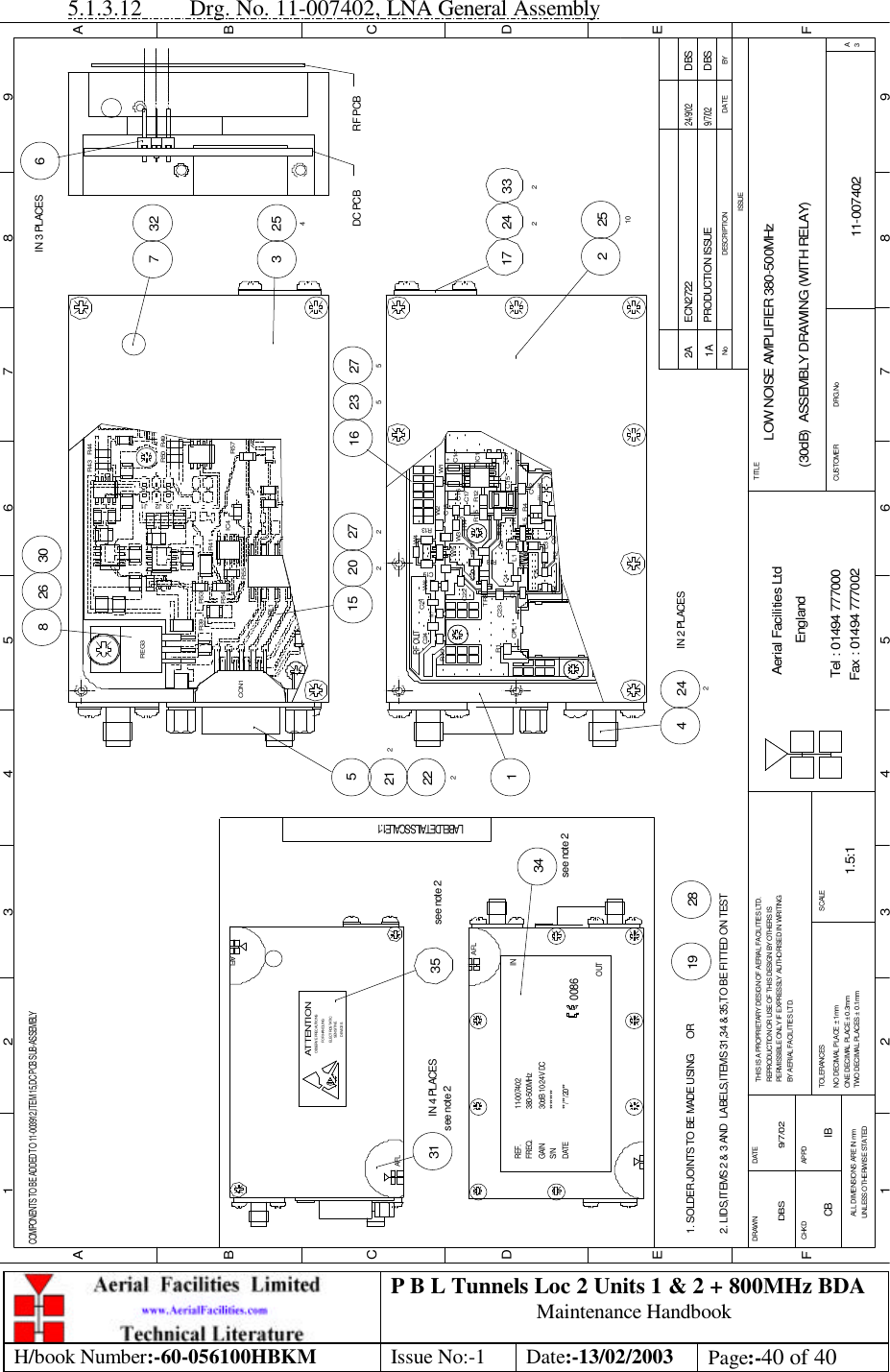 P B L Tunnels Loc 2 Units 1 &amp; 2 + 800MHz BDA Maintenance Handbook H/book Number:-60-056100HBKM Issue No:-1 Date:-13/02/2003 Page:-40 of 40  5.1.3.12 Drg. No. 11-007402, LNA General Assembly LOW NOISE AMPLIFIER 380-500MHz(30dB)  ASSEMBLY DRAWING (WITH RELAY)11-0074021A1.5:1DBS 9/7/02281931IN 4 PLACES34see note 235see note 2261521282 251017 2423326IN 3 PLACES27527220216 2353 2547 3230242IN 2 PLACES412225BYDATEDESCRIPTIONNoISSUE123456789ABCDEF123456789FEDABCFax : 01494 777002Tel : 01494 777000Aerial Facilities LtdTWO DECIMAL PLACES ± 0.1mmONE DECIMAL PLACE ± 0.3mmNO DECIMAL PLACE ± 1mmBY AERIAL FACILITIES LTD.PERMISSIBLE ONLY IF EXPRESSLY AUTHORISED IN WRITINGREPRODUCTION OR USE OF THIS DESIGN BY OTHERS ISTHIS IS A PROPRIETARY DESIGN OF AERIAL FACILITIES LTD.DRAWN        CHKDALL DIMENSIONS ARE IN mmUNLESS OTHERWISE STATEDAPPDDATETOLERANCES SCALEEnglandCUSTOMER                      DRG.NoTITLEA3PRODUCTION ISSUE9/7/02DBSCOMPONENTS TO BE ADDED TO 11-003912,ITEM 15,DC PCB SUB-ASSEMBLY2. LIDS,ITEMS 2 &amp; 3 AND  LABELS,ITEMS 31,34 &amp; 35,TO BE FITTED ON TEST1. SOLDER JOINTS TO BE MADE USING      ORLABEL DETAILS - SCALE 1:1AFLS/N ********DATE **/**/20**see note 2GAINFREQ.REF.30dB 10-24V DC380-500MHz11-007402OUT0086AFLINSENSITIVEDEVICESELECTROSTATICOBSERVE PRECAUTIONSATTENTIONFOR HANDLINGAFLW6 C2CPL1 R1C1C23TR3C24RF OUTR19C22W7C21 C9R2C15R17C20R16 C5L1L3R18C4 C8+R4TR1L5 C12J31 J32R15 R12R13L7 W5 W3C19W4R14W2C18C16C17ZD1IC1C14W1 +DC PCB RF PCBR39REG3IC4R41J3 J1J2R49R50R57R44R43CON1RL1R53R54R55ECN2722 DBS24/9/022ACB IB 