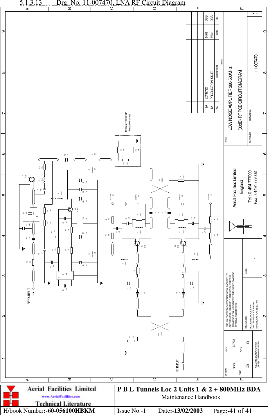 P B L Tunnels Loc 2 Units 1 &amp; 2 + 800MHz BDA Maintenance Handbook H/book Number:-60-056100HBKM Issue No:-1 Date:-13/02/2003 Page:-41 of 41  5.1.3.13 Drg. No. 11-007470, LNA RF Circuit Diagram LOW NOISE AMPLIFIER 380-500MHz(30dB) RF PCB CIRCUIT DIAGRAM11-0074701A-DBS 5/7/02BYDATEDESCRIPTIONNoISSUE1 2 345678 9ABCDE1 2 3 4 5 6 7 8 9ABCDEFFax : 01494 777002Tel : 01494 777000Aerial Facilities LimitedTHIS IS A PROPRIETARY DESIGN OF AERIAL FACILITIES LTD.REPRODUCTION OR USE OF THIS DESIGN BY OTHERS ISPERMISSIBLE ONLY IF EXPRESSLY AUTHORISED IN WRITINGBY AERIAL FACILITIES LTD.NO DECIMAL PLACE ± 1mmONE DECIMAL PLACE ± 0.3mmTWO DECIMAL PLACES ± 0.1mmALL DIMENSIONS ARE IN mmUNLESS OTHERWISE STATEDCHKDDRAWN        FAPPDDATETOLERANCES SCALEEnglandCUSTOMER                      DRAWING.NoTITLE3ACLY2G SDTR2RF INPUTR151R11303-3CPL11nFC3Ø1.6x6 turnsL23.3pFC7L4330nHR3100R 10KR61nFC61nFC1C43.3pFØ1.6x6 turnsL1330nHL3100RR2 R510KJ31C51nFTR1CLY2560RR7100nHL6C101nFC91nFR4560R100nHL51nFC131nFC1251RR811303-3CPL2HEADER PINHEADER PINJ32HEADER PINJ12HEADER PINJ11PRODUCTION ISSUE5/7/02DBSHEADER PINR1122RR10R9240R240RW10R01nFW2510RR13CLY2W71nF4 8J22HEADER PINZD14V7510uFC14 +7660IC12RF OUTPUT+C1510uF1K5R1210KR16C18R190R01nFBCW61BC171nFR181K5TR3C22C231nF 1nFC21nFC2010nF0R0R151K210KR17 1K2R14 W31.5pFW6330nHL7220pFC1968nHW4SDG2.2pFC21W5J21ATTENUATOR GROUP(Select values on test)SGD5R6ECN2722 DBS24/9/022ACB IB 