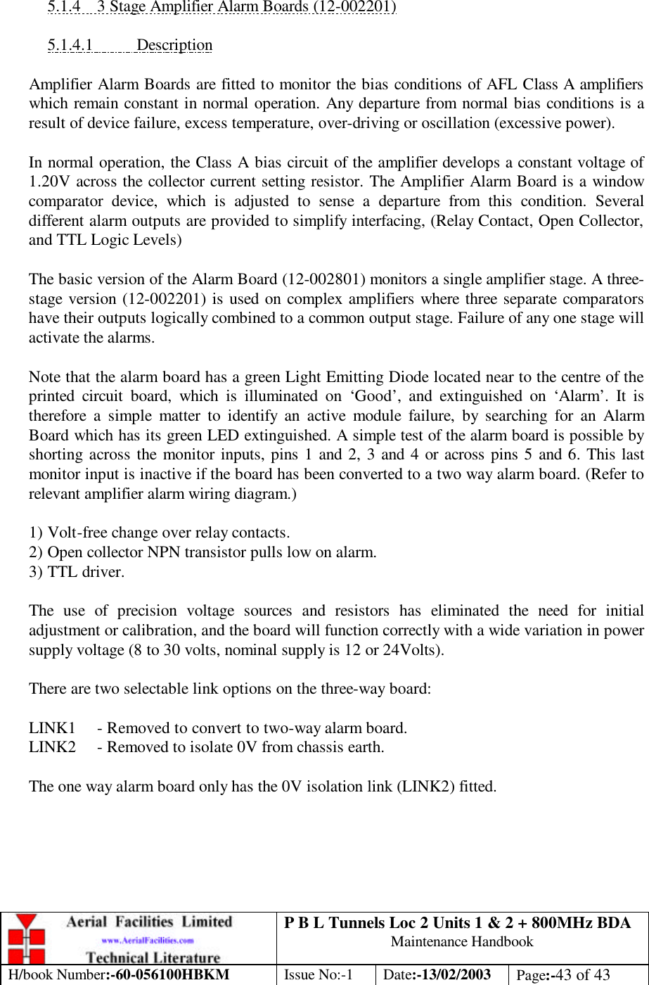 P B L Tunnels Loc 2 Units 1 &amp; 2 + 800MHz BDA Maintenance Handbook H/book Number:-60-056100HBKM Issue No:-1 Date:-13/02/2003 Page:-43 of 43   5.1.4 3 Stage Amplifier Alarm Boards (12-002201)  5.1.4.1 Description  Amplifier Alarm Boards are fitted to monitor the bias conditions of AFL Class A amplifiers which remain constant in normal operation. Any departure from normal bias conditions is a result of device failure, excess temperature, over-driving or oscillation (excessive power).  In normal operation, the Class A bias circuit of the amplifier develops a constant voltage of 1.20V across the collector current setting resistor. The Amplifier Alarm Board is a window comparator device, which is adjusted to sense a departure from this condition. Several different alarm outputs are provided to simplify interfacing, (Relay Contact, Open Collector, and TTL Logic Levels)  The basic version of the Alarm Board (12-002801) monitors a single amplifier stage. A three-stage version (12-002201) is used on complex amplifiers where three separate comparators have their outputs logically combined to a common output stage. Failure of any one stage will activate the alarms.  Note that the alarm board has a green Light Emitting Diode located near to the centre of the printed circuit board, which is illuminated on ‘Good’, and extinguished on ‘Alarm’. It is therefore a simple matter to identify an active module failure, by searching for an Alarm Board which has its green LED extinguished. A simple test of the alarm board is possible by shorting across the monitor inputs, pins 1 and 2, 3 and 4 or across pins 5 and 6. This last monitor input is inactive if the board has been converted to a two way alarm board. (Refer to relevant amplifier alarm wiring diagram.)  1) Volt-free change over relay contacts. 2) Open collector NPN transistor pulls low on alarm. 3) TTL driver.  The use of precision voltage sources and resistors has eliminated the need for initial adjustment or calibration, and the board will function correctly with a wide variation in power supply voltage (8 to 30 volts, nominal supply is 12 or 24Volts).  There are two selectable link options on the three-way board:  LINK1 - Removed to convert to two-way alarm board. LINK2 - Removed to isolate 0V from chassis earth.  The one way alarm board only has the 0V isolation link (LINK2) fitted.  