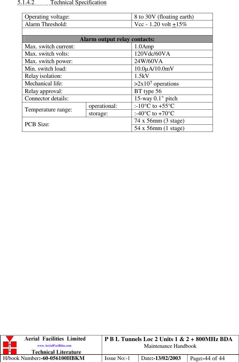 P B L Tunnels Loc 2 Units 1 &amp; 2 + 800MHz BDA Maintenance Handbook H/book Number:-60-056100HBKM Issue No:-1 Date:-13/02/2003 Page:-44 of 44   5.1.4.2 Technical Specification  Operating voltage: 8 to 30V (floating earth) Alarm Threshold: Vcc - 1.20 volt +15%  Alarm output relay contacts: Max. switch current: 1.0Amp Max. switch volts: 120Vdc/60VA Max. switch power: 24W/60VA Min. switch load: 10.0µA/10.0mV Relay isolation: 1.5kV Mechanical life: &gt;2x107 operations Relay approval: BT type 56 Connector details: 15-way 0.1&quot; pitch operational: :-10°C to +55°C Temperature range: storage: :-40°C to +70°C 74 x 56mm (3 stage) PCB Size: 54 x 56mm (1 stage)  