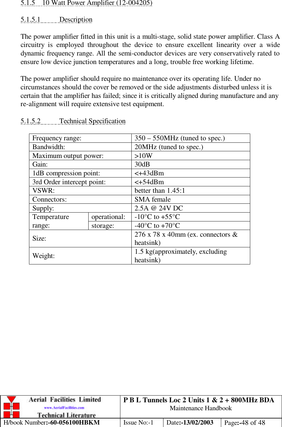 P B L Tunnels Loc 2 Units 1 &amp; 2 + 800MHz BDA Maintenance Handbook H/book Number:-60-056100HBKM Issue No:-1 Date:-13/02/2003 Page:-48 of 48   5.1.5 10 Watt Power Amplifier (12-004205)  5.1.5.1 Description  The power amplifier fitted in this unit is a multi-stage, solid state power amplifier. Class A circuitry is employed throughout the device to ensure excellent linearity over a wide dynamic frequency range. All the semi-conductor devices are very conservatively rated to ensure low device junction temperatures and a long, trouble free working lifetime.  The power amplifier should require no maintenance over its operating life. Under no circumstances should the cover be removed or the side adjustments disturbed unless it is certain that the amplifier has failed; since it is critically aligned during manufacture and any re-alignment will require extensive test equipment.  5.1.5.2 Technical Specification  Frequency range: 350 – 550MHz (tuned to spec.) Bandwidth: 20MHz (tuned to spec.) Maximum output power: &gt;10W Gain: 30dB 1dB compression point: &lt;+43dBm 3rd Order intercept point: &lt;+54dBm VSWR: better than 1.45:1 Connectors: SMA female Supply: 2.5A @ 24V DC operational: -10°C to +55°C Temperature range: storage: -40°C to +70°C Size: 276 x 78 x 40mm (ex. connectors &amp; heatsink) Weight: 1.5 kg(approximately, excluding heatsink)  