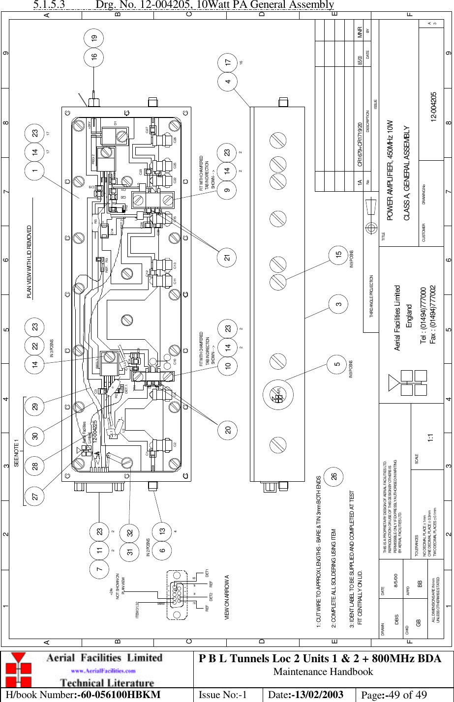 P B L Tunnels Loc 2 Units 1 &amp; 2 + 800MHz BDA Maintenance Handbook H/book Number:-60-056100HBKM Issue No:-1 Date:-13/02/2003 Page:-49 of 49  5.1.5.3 Drg. No. 12-004205, 10Watt PA General Assembly 1 141723172314 221127 23213461716419163 152623214210 2329 142212029302827531 32POWER AMPLIFIER, 450MHz 10WCLASS A, GENERAL ASSEMBLY12-0042051:1DBS 8/5/00BYDATEDESCRIPTIONNoISSUETHIRD ANGLE PROJECTION1 2 345678 9ABCDEABCDEC9L1L212-004225 C2C1C5C4C6C10DET.1C3R2TR1C8C7L3+R1REG 1Aerial FacilitiesLimitedC19REG 2C21REF.C12C11C16C29C13 C15C17C14R3C20DET.2TR2L4C28+R5+R4C18+C22C24C25 C26C23L5C30C27D1+24VIN 3 POSNSIN 2 POSNSIN 9 POSNS2: COMPLETE ALL SOLDERING USING ITEMCR1679+CR1719/20 MNR8/5/00  SHOWN - - &gt; TAB IN DIRECTIONFIT WITH CHAMFEREDPLAN VIEW WITH LID REMOVED  SHOWN - - &gt; TAB IN DIRECTIONFIT WITH CHAMFERED123456 7 8 9GRNYELVIOBLUREF DET2 REF DET1VIEW ON ARROW ASEE NOTE 11: CUT WIRE TO APPROX LENGTHS - BARE &amp; TIN 3mm BOTH ENDSPLAN VIEWNOT SHOWN ON+24vITEM 31,3222SWG WIREAFLIN 9 POSNS3: IDENT LABEL TO BE SUPPLIED AND COMPLETED AT TEST   FIT CENTRALLY ON LID.Fax : (01494)777002Tel : (01494)777000Aerial Facilities LimitedTHIS IS A PROPRIETARY DESIGN OF AERIAL FACILITIES LTD.REPRODUCTION OR USE OF THIS DESIGN BY OTHERS ISPERMISSIBLE ONLY IF EXPRESSLY AUTHORISED IN WRITINGBY AERIAL FACILITIES LTD.NO DECIMAL PLACE ± 1mmONE DECIMAL PLACE ± 0.3mmTWO DECIMAL PLACES ± 0.1mmALL DIMENSIONS ARE IN mmUNLESS OTHERWISE STATEDCHKDDRAWN        F1 2APPDDATETOLERANCES3SCALE4 5EnglandCUSTOMER                      DRAWING.No6 7TITLE8 93AF1AGB BB 