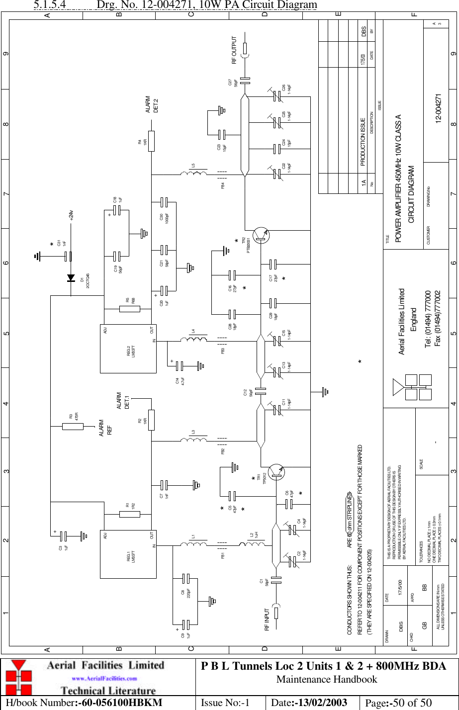 P B L Tunnels Loc 2 Units 1 &amp; 2 + 800MHz BDA Maintenance Handbook H/book Number:-60-056100HBKM Issue No:-1 Date:-13/02/2003 Page:-50 of 50  5.1.5.4 Drg. No. 12-004271, 10W PA Circuit Diagram 1A12-004271POWER AMPLIFIER 450MHz 10W CLASS ACIRCUIT DIAGRAM-17/5/00DBSBYDATEDESCRIPTIONNoISSUE1 2 345678 9ABCDEF1 2 3 4 5 6 7 8 9ABCDEFPRODUCTION ISSUE DBS17/5/00+RF INPUT++++RF OUTPUTALARM REFALARMDET.1ALARMDET.2R11R21KRR2R3470RREG.1ADJOUTINADJREG.2OUTINC31uF1nFC71uFC9220pFC8L1 L3 L4 L5FB4FB3FB2FB1L247pFC547pFC61-14pFC41-14pFC2C111-14pFTR1TP5012PTB20031TR2C131-14pFC151-14pF 1-14pFC25 C261-14pFC221-14pF18pFC28 27pFC16C1727pFC2918pF56pFC124.7uFC14R5R68C1956pF 1uFC18C201uF 56pFC211000pFC301KRR41uHC2415pFC2315pF56pFC27C156pFLM337T LM337TCONDUCTORS SHOWN THUS:             ARE 50 ohm STRIPLINESREFER TO 12-004211 FOR COMPONENT POSITIONS EXCEPT FOR THOSE MARKED   (THEY ARE SPECIFIED ON 12-004205)********Fax (01494)777002Tel: (01494) 777000Aerial Facilities LimitedTHIS IS A PROPRIETARY DESIGN OF AERIAL FACILITIES LTD.REPRODUCTION OR USE OF THIS DESIGN BY OTHERS ISPERMISSIBLE ONLY IF EXPRESSLY AUTHORISED IN WRITINGBY AERIAL FACILITIES LTD.NO DECIMAL PLACE ± 1mmONE DECIMAL PLACE ± 0.3mmTWO DECIMAL PLACES ± 0.1mmALL DIMENSIONS ARE IN mmUNLESS OTHERWISE STATEDCHKDDRAWN        APPDDATETOLERANCES SCALEEnglandCUSTOMER                      DRAWING.NoTITLE3A*1nFC312OCTQ45D1+24vGB BB 