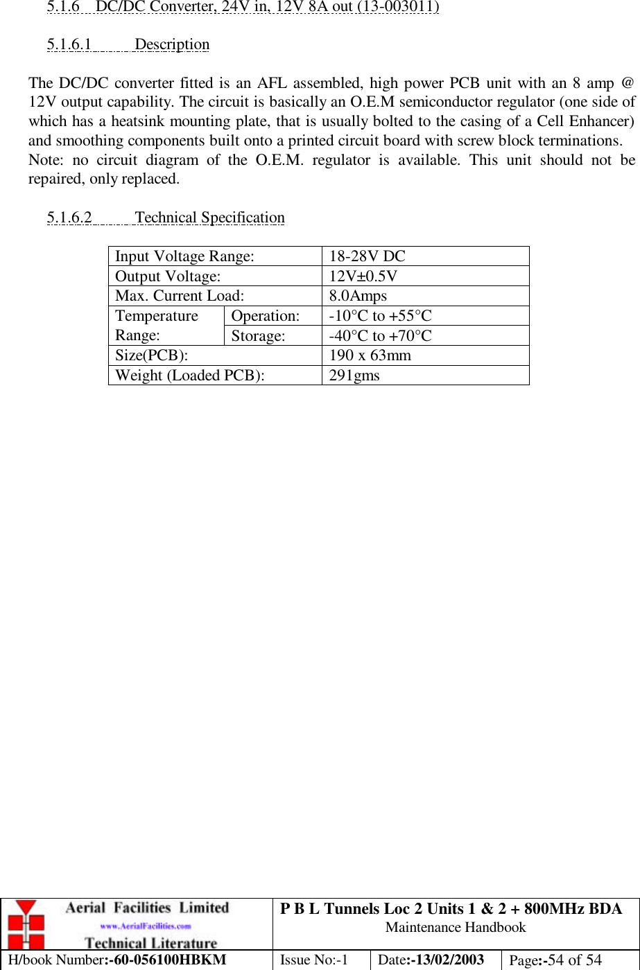 P B L Tunnels Loc 2 Units 1 &amp; 2 + 800MHz BDA Maintenance Handbook H/book Number:-60-056100HBKM Issue No:-1 Date:-13/02/2003 Page:-54 of 54   5.1.6 DC/DC Converter, 24V in, 12V 8A out (13-003011)  5.1.6.1 Description  The DC/DC converter fitted is an AFL assembled, high power PCB unit with an 8 amp @ 12V output capability. The circuit is basically an O.E.M semiconductor regulator (one side of which has a heatsink mounting plate, that is usually bolted to the casing of a Cell Enhancer) and smoothing components built onto a printed circuit board with screw block terminations. Note: no circuit diagram of the O.E.M. regulator is available. This unit should not be repaired, only replaced.  5.1.6.2 Technical Specification  Input Voltage Range: 18-28V DC Output Voltage: 12V±0.5V Max. Current Load: 8.0Amps Operation: -10°C to +55°C Temperature Range: Storage: -40°C to +70°C Size(PCB): 190 x 63mm Weight (Loaded PCB): 291gms  